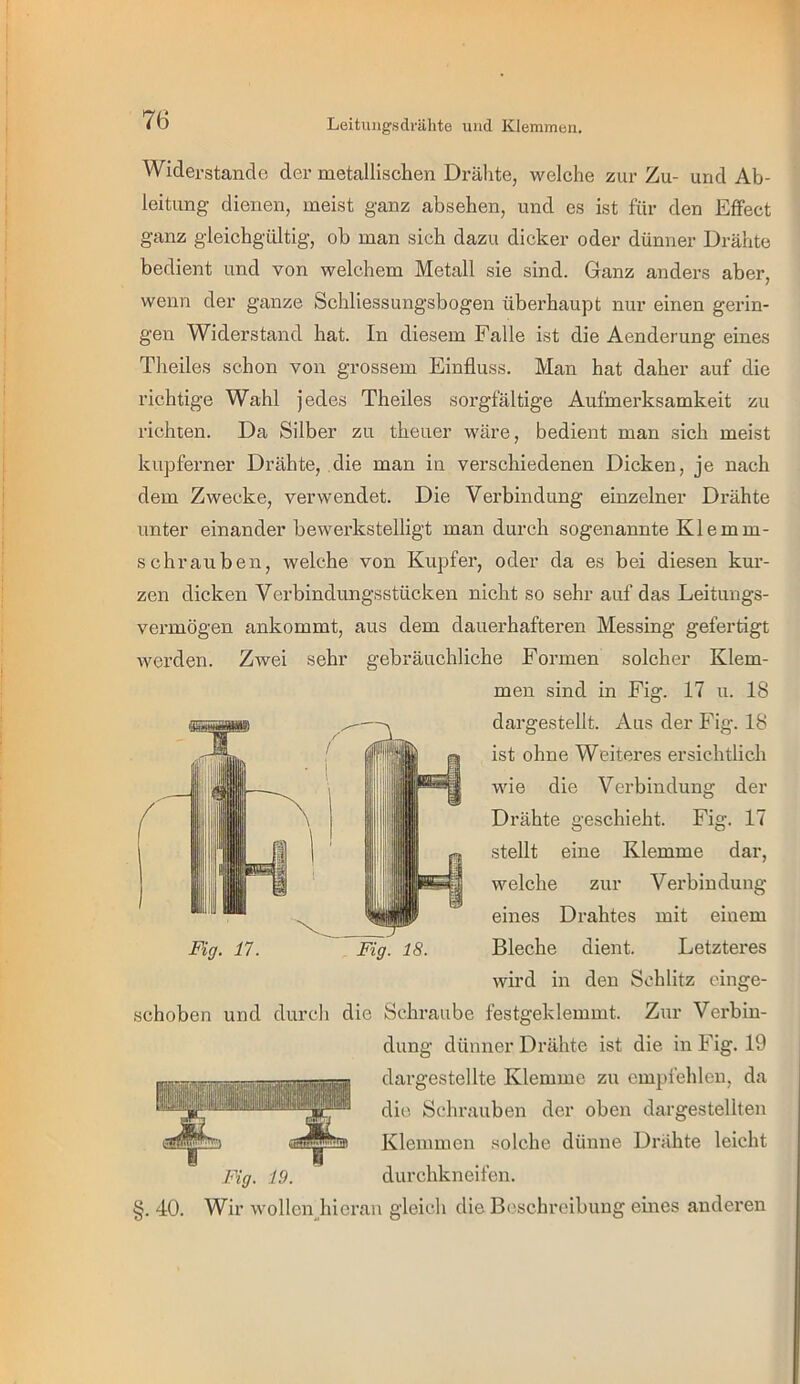 1 76 Leitiuigsdrälite und Klemmen. Widerstande der metallischen Drähte, welche zur Zu- und Ab- leitung dienen, meist ganz absehen, und es ist für den Effect ganz gleichgültig, ob man sich dazu dicker oder dünner Drähte bedient und von welchem Metall sie sind. Ganz anders aber, wenn der ganze Schliessungsbogen überhaupt nur einen gerin- gen Widerstand hat. In diesem Falle ist die Aenderung eines Theiles schon von grossem Einfluss. Man hat daher auf die richtige Wahl jedes Theiles sorgfältige Aufmerksamkeit zu richten. Da Silber zu theuer wäre, bedient man sich meist kupferner Drähte, die man in verschiedenen Dicken, je nach dem Zwecke, verwendet. Die Verbindung einzelner Drähte unter einander bewerkstelligt man durch sogenannte Klemm- schrauben, welche von Kupfer, oder da es bei diesen kur- zen dicken Verbindungsstücken nicht so sehr auf das Leitungs- vermögen ankommt, aus dem dauerhafteren Messing gefertigt Averden. Zwei sehr gebräuchliche Formen solcher Klem- men sind in Fig. 17 u. 18 dargestellt. Aus der Fig. 18 ist ohne Weiteres ersichtlich wie die Verbindung der Drähte geschieht. Fig. 17 stellt eine Klemme dar, welche zur Verbindung eines Drahtes mit einem Fig. 18. Bleche dient. Letzteres wird in den Schlitz einge- schoben und durch die Schraube festgeklemmt. Zur Verbin- dung dünner Drähte ist die in Fig. 19 dargestellte Klemme zu empfehlen, da die Schrauben der oben dargestellten Klemmen .‘solche dünne Drähte leicht durchkneifen. 40. Fig. 19. Wir wollen hieran gleich die Beschreibung eines anderen