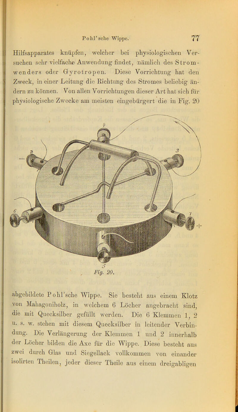 Hilfsapparates knüpfen, welcher bei physiologischen Ver- suchen sehr vielfache Anwendung findet, nämlich des Strom- wenders oder Gyrotropen. Diese Vorrichtung hat den Zweck, in einer Leitung die Richtung des Stromes beliebig än- dern zu können. Von allen Vorrichtungen dieser Art hat sich für physiologische Zwecke am meisten eingebürgert die in Fig. 20 Fig. 20. abgebildete P o hl'sehe Wippe. Sie besteht aus einem Klotz von Mahagoniholz, in welchem 6 Löcher angebraclit sind, die mit Quecksilber gefüllt werden. Die 6 Klemmen 1, 2 u. s. w. stehen mit diesem Quecksilber in leitender Verbin- dung. Die Verlängerung der Klemmen 1 und 2 innerhalb der Löcher bilden die Axe für die Wippe. Diese besteht aus zwei durch Glas und Siegellack vollkommen von einandei' isolirten Theilen, jeder dieser Theile aus einem dreigabligen