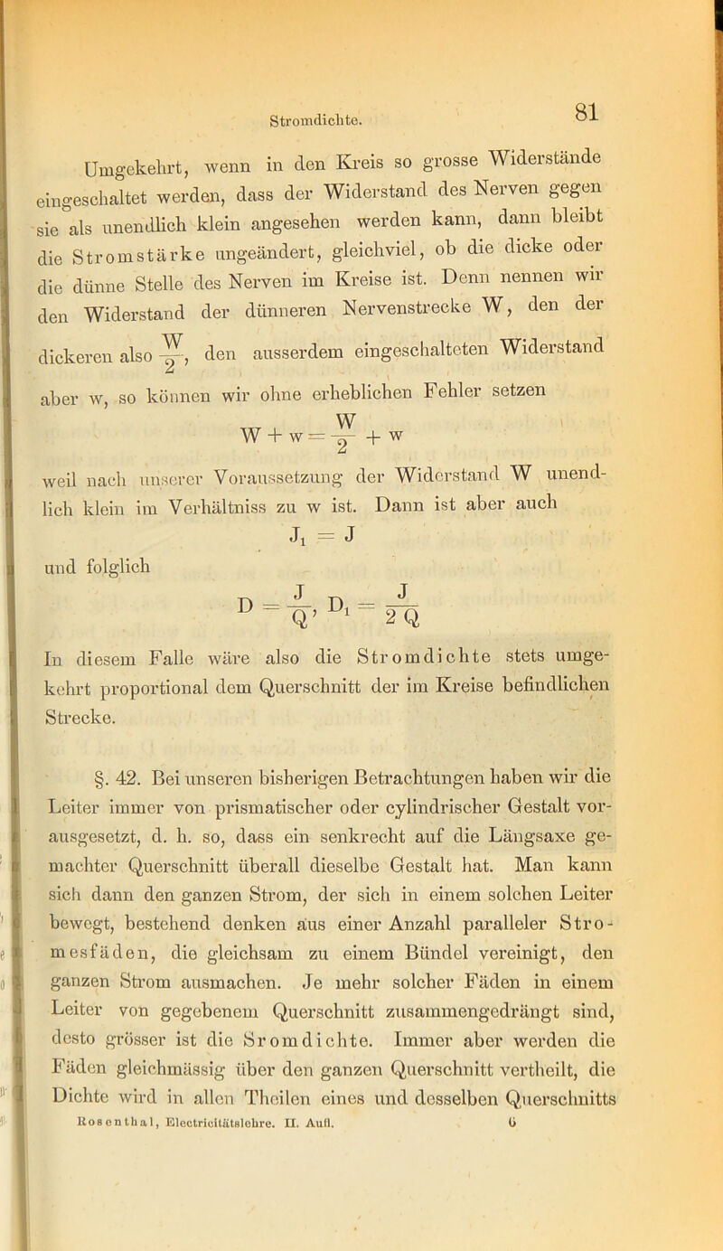 Umgekehrt, wenn in den Kreis so grosse Widerstände eingeschaltet werden, dass der Widerstand des Nerven gegen sie als unendlich klein angesehen werden kann, dann bleibt die Stromstärke ungeändert, gleichviel, ob die dicke oder die dünne Stelle des Nerven im Kreise ist. Denn nennen wir den Widerstand der dünneren Nervenstrecke W, den der dickeren also den ausserdem eingeschalteten Widerstand ü aber w, so können wir ohne erheblichen Fehler setzen W w +w = -^ + W weil nach unserer Voraussetzung der Widerstand W unend- lich klein im Verhältniss zu w ist. Dann ist aber auch Ji = J und folglich ^ - Q’ 2Q In diesem Falle wäre also die Stromdichte stets umge- kehrt proportional dem Querschnitt der im Kreise befindlichen Strecke. §. 42. Bei unseren bisherigen Betrachtungen haben wir die Leiter immer von prismatischer oder cylindrischer Gestalt vor- ausgesetzt, d. h. so, dass ein senkrecht auf die Längsaxe ge- machter Querschnitt überall dieselbe Gestalt hat. Man kann sich dann den ganzen Strom, der sich in einem solchen Leiter bewegt, bestehend denken aus einer Anzahl paralleler Stro- mesfäden, die gleichsam zu einem Bündel vereinigt, den ganzen Sh’om ausmachen. Je mehr solcher Fäden in einem Leiter von gegebenem Querschnitt zusammengedrängt sind, desto grös.ser ist die Sromdichte. Immer aber werden die Fäden gleichmässig über den ganzen Querschnitt vertheilt, die Dichte wird in allen Thcilen eines und desselben Querschnitts liosonthal, Electrieltätslohre. II. Aull. ü