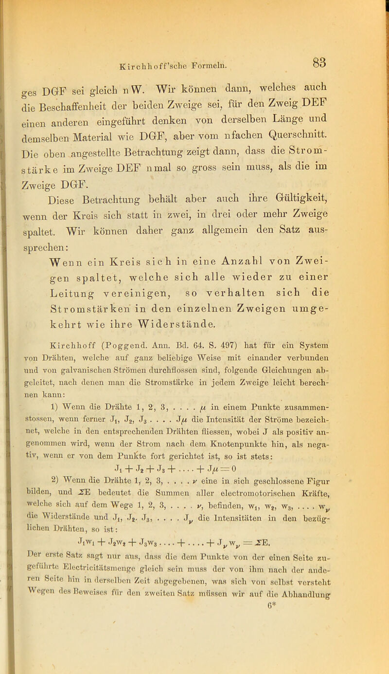 ges DGF sei gleich n W. Wir können dann, welches auch die Beschaffenheit der beiden Zweige sei, für den Zweig DEF einen anderen eingeführt denken von derselben Länge und demselben Material wie DGF, aber vom nfachen Querschnitt. Die oben angestellte Betrachtung zeigt dann, dass die Strom- stärke im Zweige DEF nmal so gross sein muss, als die im Zweige DGF. Diese Betrachtung behält aber auch ihre Gültigkeit, wenn der Kreis sich statt in zwei, in drei oder mehr Zweige spaltet. Wir können daher ganz allgemein den Satz aus- sprechen : Wenn ein Kreis sich in eine Anzahl von Zwei- gen spaltet, welche sich alle wieder zu einer Leitung vereinigen, so verhalten sich die Stromstärken in den einzelnen Zweigen umge- kehrt wie ihre Widerstände. Kirchhoff (Poggend. Ann. Bd. 64. S. 497) hat für ein System von Drähten, welche auf ganz heliebige Weise mit einander verbunden und von galvanischen Strömen durchflossen sind, folgende Gleichungen ab- geleitet, nach denen man die Stromstärke in jedem Zweige leicht berech- nen kann: 1) Wenn die Drähte 1, 2, 3, . . . . in einem Punltte zusammen- stossen, wenn ferner Jj, J2, J3 . . . . J,u die Intensität der Ströme bezeich- net, welche in den entsprechenden Drähten fliessen, wobei J als positiv an- genommen wird, wenn der Strom nach dem Knotenpunkte hin, als nega- tiv, wenn er von dem Punlste fort gerichtet ist, so ist stets: •h + J2 + J3 + -p ;= 0 2) Wenn die Drähte 1, 2, 3, .... v eine in sich geschlossene Figur bilden, und .TE bedeutet die Summen aller electromotorischen Kräfte, welche sich auf dem Wege 1, 2, 3, .... v, befinden, wj, Wj, W3, .... w^, die Widerstände und J,, Jj. Jg, . . . . die Intensitäten in den bezüg- lichen Drähten, so ist: JiWi -p JjWj -p J3W3 .... -p .... -p ,T^ Wj, = J^E, Der erste Satz sagt nur aus, dass die dem Punkte von der einen Seite zu- geführtc Electricitätsmenge gleich sein muss der von ihm nach der ande- ren Seite liin in derselben Zeit abgegebenen, was sich von selbst versteht Wegen des Beweises für den zweiten Satz müssen wir auf die Abhandlung