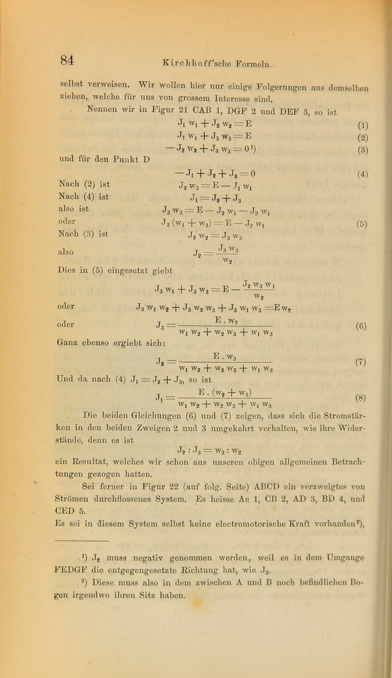 selbst verweisen. Wir wollen hier nur einige Folgerungen .aus demselben ziehen,, welche für uns von grossem Interesse sind. Nennen wir in Figur 21 CAB 1, DGF 2 und DBF 3, so ist und für den Punkt D Nach (2) ist Nach (4) ist also ist oder Nach (3) ist also Dies in (5) eingesetzt giebt Ji Wj -|- J2 W2 = E J) Wi + J3 W3 = E J? ■''2 + J3 '3 = 0 * *) Ji + Ja + J3 = 0 Ja ^’3 J-* — Ji Ji = Ja + J3 J3 W3 = E — Jg Wi — .I3 W( J3 (W| + W3) =: E — Jg Wi Ja W2 = J3 W3 _ J3W3 (1) (2) (3) (4) (5) W2 J3 Wi 4- J3 W3 = E — Ja ^3 ^ i W2 oder oder J3 Wi W2 + J3 W2 W3 4- J3 Wi W3 =EWj E . W2 Ganz ebenso ergiebt sich: .12 = Wx W2 4 W2 W3 4- Wi W3 E . W3 (6) (7) (8) Wi W2 4 ^2 W3 4 Wi W3 Und da nach (4) .7, =r Jj 4* J3, so ist j _ E ■ (W2 4- W3) * Wj W2 4” ^2 W3 4“ W( W3 Die beiden Gleichungen (6) und (7) zeigen, dass sich die Stronustär- ken in den beiden Zweigen 2 und 3 umgekehrt verhalten, wie ihre Wider- stände, denn es ist Ja : J3 = W3 : W2 ein Resultat, welches wir schon .aus unseren obigen allgemeinen Betrach- tungen gezogen hatten. Sei ferner in Figur 22 (auf folg. Seite) ABCD ein verzweigtes von Strömen durchflossenes System. Es heisse Ac 1, CB 2, AD 3, BD 4, und CED 5. Es sei in diesem System selbst keine electromotorische Kraft vorhanden*). *) .J2 muss negativ genommen werden, weil es in dem Umgänge FEDGF die entgegengesetzte Richtung hat, wie .T3. *) Diese muss also in dem zwischen A und B noch befindlichen Bo- gen irgendwo ihren .Sitz haben.