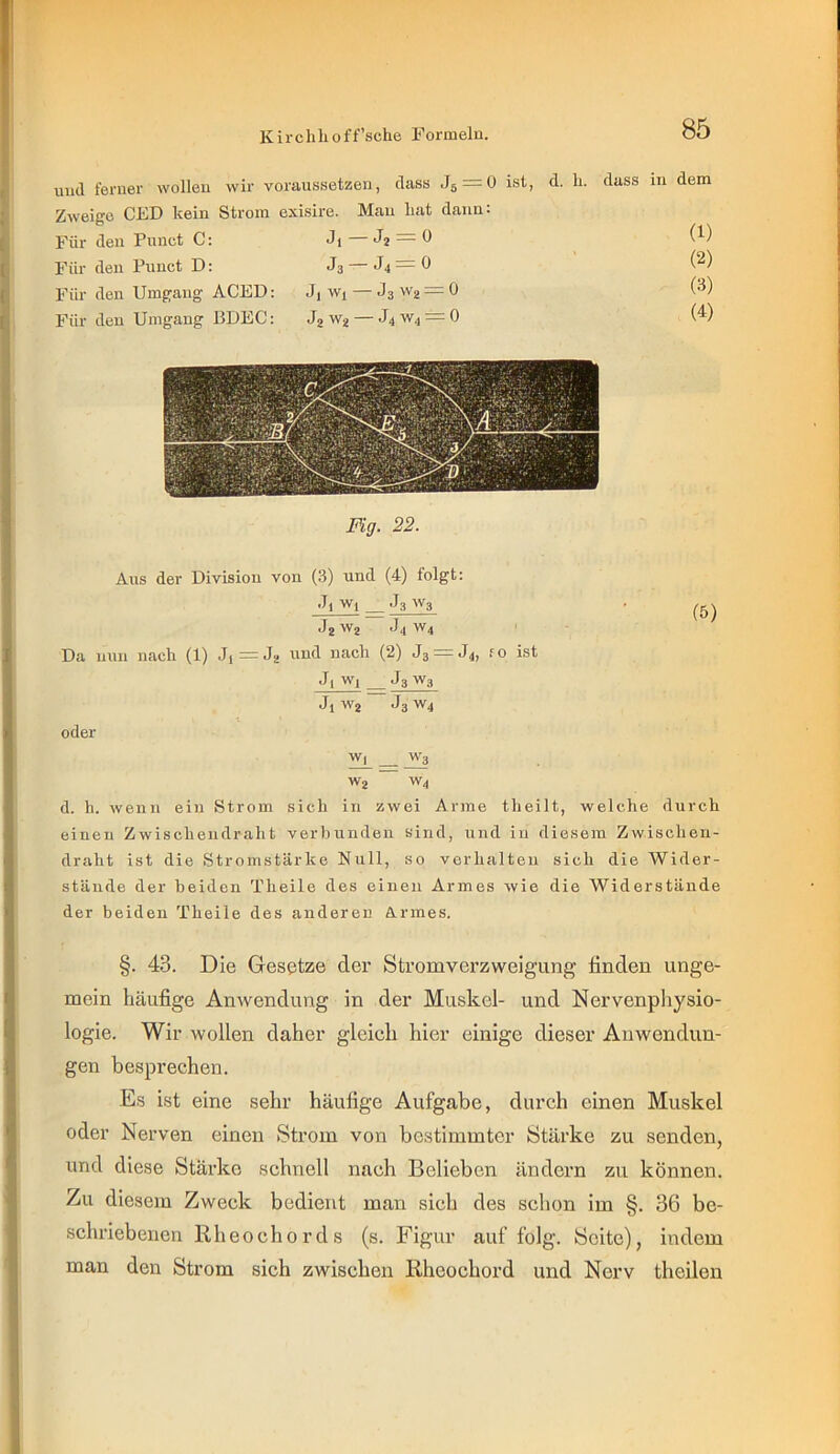 und ferner wollen wir voraussetzen, dass Jg^ü ist, d. li. Zweige CED kein Strom exisire. Mau liat dann: Für den Pinict C: Ji — J2 = 0 Für den Punct D: J3 — J4=0 Für den Umgang ACED: Jj wi—JsWa^O Für den Umgang BDEC: J2 W2 — J4 W4 = 0 dass in dem (1) (2) (3) (4) Fig. 22. Aus der Division von (3) und (4) folgt: ■Ti wj J3 W3 . J2 W2 *14 W4 ' Da nun nach (1) Jj = J2 und nach (2) 33 = 34, fo ist 3| Wj J3 W3 3i W2 3g W4 oder W| W3 W2 W4 d. h. Avenii ein Strom sich in zwei Arme theilt, welche durch einen Zwischeudraht verbunden sind, und in diesem Zwischen- draht ist die Stromstärke Null, so verhalten sich die Wider- stände der beiden Theile des einen Armes wie die Widerstände der beiden Theile des anderer ÖLi-mes. §. 43. Die Gesetze der Stromverzweigung finden unge- mein häufige Anwendung in der Muskel- und Nervenpliysio- logie. Wir wollen daher gleich hier einige dieser Anwendun- gen besprechen. Es ist eine sehr häufige Aufgabe, durch einen Muskel oder Nerven einen Strom von bestimmter Stärke zu senden, und diese Stärke schnell nach Belieben ändern zu können, /u diesem Zweck bedient man sich des schon im §. 36 be- schriebenen Rheochords (s. Figur auf folg. Seite), indem man den Strom sich zwischen Rheochord und Nerv theilen