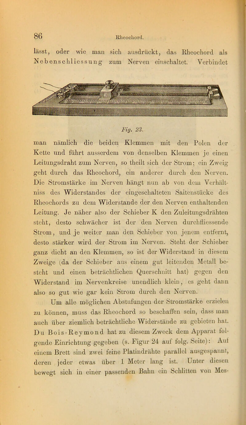 lässt, oder wie man sich ausdrückt, das Rheochord als Nebenschliessung zum Nerven einschaltet. Verbindet Fig. 23. man nämlich die beiden Klemmen mit den Polen der Kette und führt ausserdem von denselben Klemmen je einen Leitungsdraht zum Nerven, so theilt sich der Strom- ein Z^veig geht dui'ch das Rheochord, ein anderer durch den Nerven. Die Stromstärke im Nerven hängt nun ab von dem Verhält- niss des Widerstandes der eingeschalteten Saitenstücke des Rheochords zu dem Widerstande der den Nerven enthaltenden Leitung. Je näher also der Schieber K den Zuleitungsdrähten steht, desto schwächer ist der den Nerven durchfliessende Strom, und je weiter man den Schieber von jenem entfernt, desto stärker wii’d der Strom im Nerven. Steht der Schieber ganz dicht an den Klemmen, so ist der Widerstand in diesem Zweige (da der Schieber aus einem gut leitenden Metall be- steht und einen beträchtlichen Querschnitt hat) gegen den Widerstand im Nervenkreise unendlich klein, es geht dann also so gut wie gar kein Strom durch den Nerven. Um alle möglichen Abstufungen der Stromstärke erzielen zu können, muss das Rheochord so beschaffen sein, dass man auch über ziemlich beträchtliche Widerstände zu gebieten hat. Du Bois-Reymond hat zu diesem Zweck dem Apparat fol- gende Einrichtung gegeben (s. Figur 24 aut folg. Seite): Auf einem Brett sind zwei feine Platindrähte parallel ausgespannt, deren jeder etwas über 1 Meter lang ist. Unter diesen bewegt sich in einer passenden Bahn ein Schlitten von Mes- 1