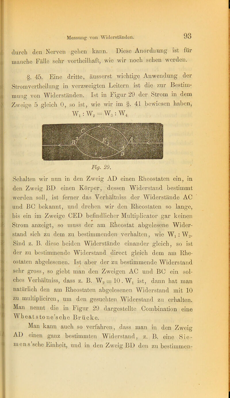 durch den Nerven gehen kann. Diese Anordnung ist für manche Fälle sehr vortheilhaft, wie wir noch sehen werden. §. 45. Eine dritte, äusserst wichtige Anwendung der Stromvertheilung in verzweigten Leitern ist diQ zur Bestim- mung von Widerständen. Ist in Figur 29 der Strom in dem Zweige 5 gleich 0, so ist, wie wir im §. 41 bewiesen haben, Wi : Wa = Wo : W, Fig. 29. Schalten wir nun in den Zweig AD einen Rheostaten ein, in den Zweig BD einen Körper, dessen Widerstand bestimmt werden soll, ist ferner das Verhältniss der Widerstände AC und BC bekannt, und drehen wir den Rheostaten so lange, bis ein im Zweige CED befindlicher Multiplicator gar keinen Strom anzeigt, so muss der am Rheostat abgelesene Wider- stand sich zu dem zu bestimmenden verhalten, wie Wj : W2. Sind z. B. diese beiden Widerstände einander gleich, so ist der zu bestimmende Widerstand direct gleich dem am Rhe- ostaten abgelesenen. Ist aber der zu bestimmende Widerstand sehr gross, so giebt man den Zweigen AC und BC ein sol- ches Verhältniss, dass z. B. W2 = 10. Wj ist, dann hat man natürlich den am Rheostaten abgelesenen Widerstand mit 10 zu multipliciren, um den gesuchten Widerstand zu erhalten. Man nennt die in Figur 29 dargestellte Combination eine Wheat stone’sche Brücke. Man kann auch so verfahren, dass man in den Zweig AD einen ganz bestimmten Widerstand, z. B. eine Sie- men s'sehe Einheit, und in den Zweig BD den zu bestimmen-