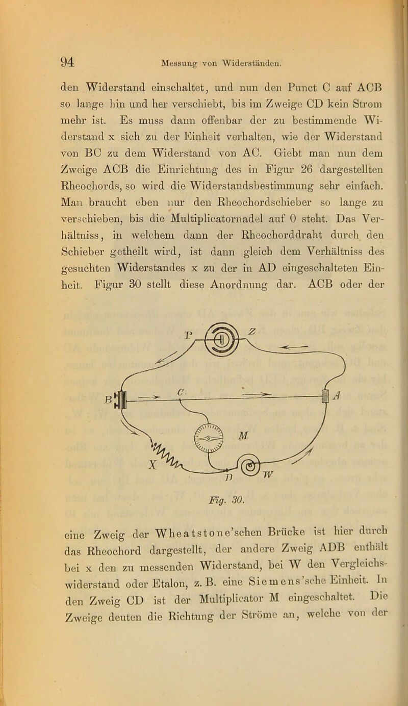 den Widerstand einschaltet, und nun den Punct C auf ACB so lange hin und her verschiebt, bis im Zweige CD kein Strom mehr ist. Es muss dann offenbar der zu bestimmende Wi- derstand X sich zu der Einheit verhalten, wie der Widerstand von BC zu dem Widerstand von AC. Giebt man nun dem Zweige AGB die Einrichtung des in Figur 26 dargestellten Rheochords, so wird die Widerstandsbestimmung sehr einfach. Mau braucht eben nur den Rheochordschieber so lange zu verschieben, bis die Multiplicatornadel auf 0 steht. Das Ver- hältniss, in welchem dann der Rheochorddraht durch den Schieber getheilt wird, ist dann gleich dem Verhältniss des gesuchten Widerstandes x zu der in AD eingeschalteten Ein- heit. Figur 30 stellt diese Anordnung dar. ACB oder der Fig. 30. eine Zweig der Wheatstone’schen Brücke ist hier durch das Rheochord dargestellt, der andere Zweig .^DB enthält bei X den zu messenden Widerstand, bei W den Vergleichs- widerstand oder Etalon, z. B. eine Siemens’sche Einheit. In den Zweig CD ist der Multiplicator M eingeschaltet. Die Zweige deuten die Richtung der Ströme an, welche von der