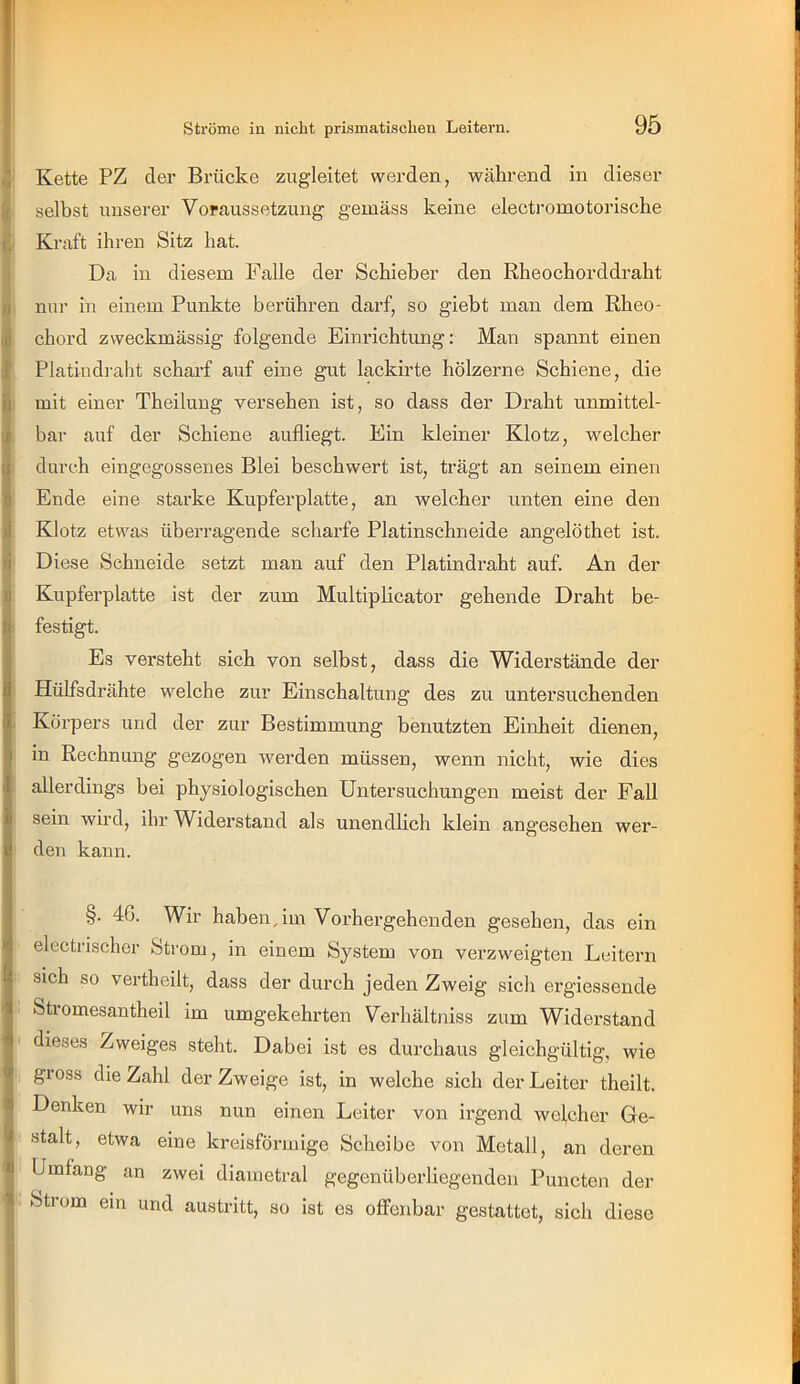 Kette PZ der Brücke zugleitet werden, während in dieser selbst unserer Voraussetzung gemäss keine electromotorische Kraft ihren Sitz hat. Da in diesem Falle der Schieber den Rheochorddraht nur in einem Punkte berühren darf, so giebt man dem Rheo- chord zweckmässig folgende Einrichtung: Man spannt einen Platindi-aht scharf auf eine gut lackirte hölzerne Schiene, die mit einer Theilung versehen ist, so dass der Draht unmittel- bar auf der Schiene aufliegt. Ein kleiner Klotz, welcher durch eingegossenes Blei beschwert ist, trägt an seinem einen Ende eine starke Kupferplatte, an welcher unten eine den Klotz etwas überragende scharfe Platinschneide angelöthet ist. Diese Schneide setzt man auf den Platindraht auf. An der Kupferplatte ist der zum Multiplicator gehende Draht be- festigt. Es versteht sich von selbst, dass die Widerstände der Hülfsdrähte welche zur Einschaltung des zu untersuchenden Körpers und der zur Bestimmung benutzten Einheit dienen, in Rechnung gezogen werden müssen, wenn nicht, wie dies allerdings bei physiologischen Untersuchungen meist der Fall sein wird, ibr Widerstand als unendlich klein angesehen wer- den kann. §. 46. Wir haben,im Vorhergehenden gesehen, das ein electrischer Strom, in einem System von verzweigten Leitern sich so vertheilt, dass der durch jeden Zweig sich ergiessende Sti omesantheil im umgekehrten Verhältniss zum Widerstand dieses Zweiges steht. Dabei ist es durchaus gleichgültig, wie gross die Zahl der Zweige ist, in welche sich der Leiter theilt. Denken wir uns nun einen Leiter von irgend welcher Ge- stalt, etwa eine kreisförmige Scheibe von Metall, an deren Umfang an zwei diametral gegenüberliegenden Puncten der Strom ein und austritt, so ist es offenbar gestattet, sich diese