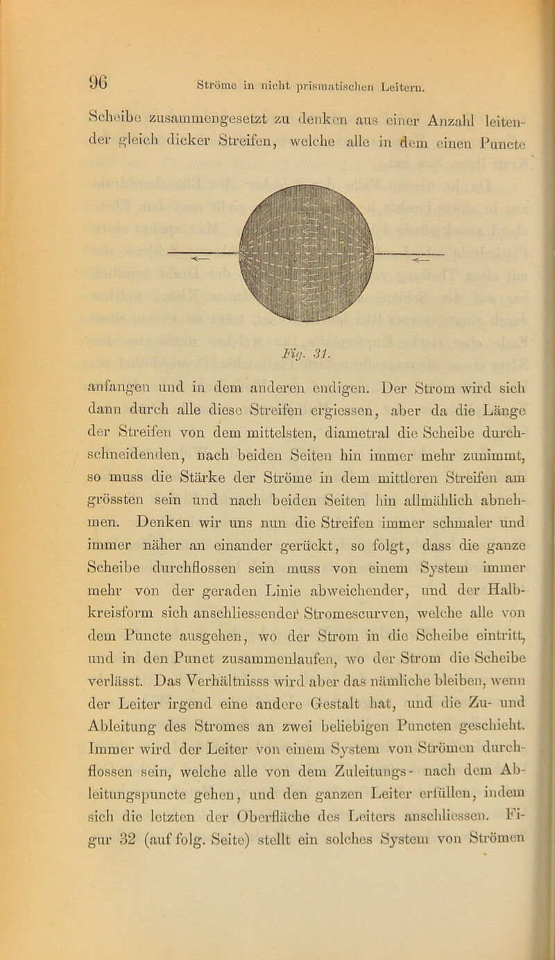 Hcheibo zusammengesetzt zu denken aus einer Anzahl leiten- der gleich dicker Streifen, welche alle in dem einen Puncte Mg. 31. anfangen und in dem anderen endigen. Der Strom wird sich dann durch alle diese Streifen ergiessen, aber da die Länge der Streifen von dem mittelsten, diametral die Scheibe durch- sehn eidenden, nach beiden Seiten hin immer mehr zunimmt, so muss die Stärke der Ströme in dem mittleren Streifen am grössten sein und nach beiden Seiten hin allmählich abneh- men. Denken wir uns nun die Streifen immer schmaler und immer näher an einander gerückt, so folgt, dass die ganze Scheibe durchflossen sein muss von einem System immer mehr von der geraden Linie abweichender, und der Halb- kreisform sich anschliessende!' Stromescurven, welche alle von dem Puncte ausgehen, wo der Strom in die Scheibe eintritt, und in den Punct zusammenlaufen, avo der Strom die Scheibe verlässt. Das Verhältnisss wird aber das nämliche bleiben, wenn der Leiter irgend eine andere Gestalt hat, und die Zu- und Ableitung des Stromes an zwei beliebigen Puncten geschieht. Immer wird der Leiter von einem System von Strömen durch- flossen sein, welche alle von dem Zuleitungs- nach dem Ab- leitungspuncte gehen, und den ganzen Leiter erfüllen, indem sich die letzten der Oberfläche des Leiters anschliessen. Fi- gur 32 (auf folg. Seite) stellt ein solches System von Strömen