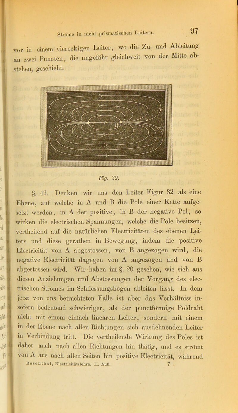 vor in einem viereckigen Leiter, wo die Zu- und Ableitung an zwei Puncten, die ungefähr gleicbweit von der Mitte ab- stelien, geschieht. Fig. 32. §. 47. Denken wir uns den Leiter Figur 32 als eine Ebene, auf welche in A und B die Pole einer Kette aufge- setzt werden, in A der positive, in B der negative Pol, so wirken die electi’ischen Spannungen, welche die Pole besitzen, vertheilend auf die natürlichen Electricitäten des ebenen Lei- ters und diese gerathen in Bewegung, indem die positive Electricität von A abgestossen, von B angezogen wird, die negative Electi’icität dagegen von A angezogen und von B abgestossen wird. Wir haben im §. 20 gesehen, wie sich aus diesen Anziehungen und Abstossungen der Vorgang des elec- trischen Stromes im Schliessungsbogen ableiten lässt. In dem jetzt von uns beti-achteten Falle ist aber das Verhältniss in- sofern bedeutend schwieriger, als der punctförmige Poldraht nicht mit einem einfach linearen Leiter, sondern mit einem in der Ebene nach allen Richtungen sich ausdehnenden Leiter in Verbindung tritt. Die vertheilende Wii’kung des Poles ist daher auch nach allen Richtungen hin thätig, und es strömt von A aus nach allen Seiten hin positive Electricität, während Rosenthal, Electricilätslohrc. II. Aufl. 7