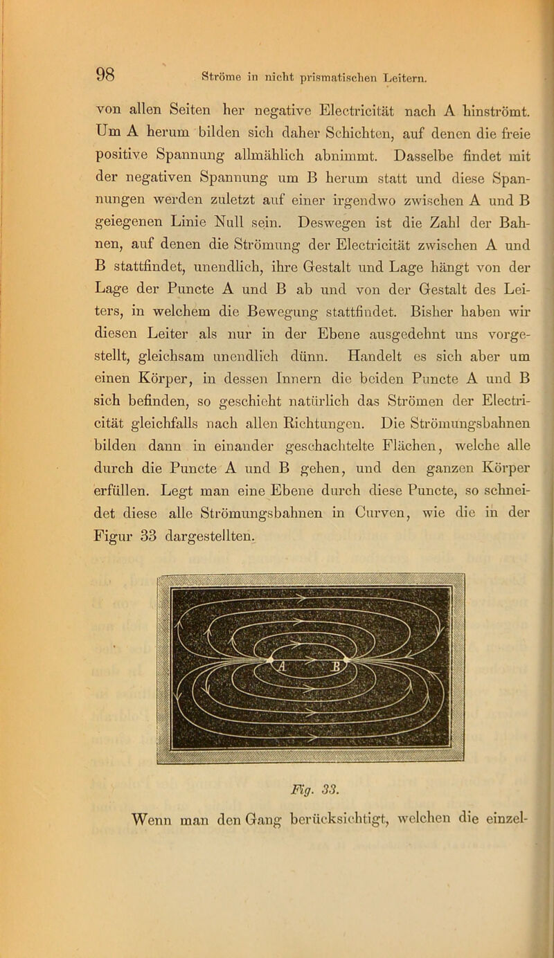 von allen Seiten her negative Electricität nach A hinströmt. Um A herum bilden sich daher Schichten, auf denen die freie positive Spannung allmählich abnimmt. Dasselbe findet mit der negativen Spannung um B herum statt und diese Span- nungen werden zuletzt auf einer irgendwo zwischen A und B geiegenen Linie Null sein. Deswegen ist die Zahl der Bah- nen, auf denen die Strömung der Electricität zwischen A und B stattfindet, unendlich, ihre Gestalt und Lage hängt Amn der Lage der Puncte A und B ab und von der Gestalt des Lei- ters, in welchem die Bewegung stattfindet. Bisher haben wir diesen Leiter als nur in der Ebene ausgedehnt uns vorge- stellt, gleichsam unendlich dünn. Handelt es sich aber um einen Körper, in dessen Innern die beiden Puncte A und B sich befinden, so geschieht natürlich das Strömen der Electri- cität gleichfalls nach allen Richtungen. Die Strömungshahnen bilden dann in einander geschachtelte Flächen, welche alle durch die Puncte A und B gehen, und den ganzen Körper erfüllen. Legt man eine Ebene durch diese Puncte, so sclmei- det diese alle Strömungsbahnen in Curven, wie die in der Figur 33 dargestellten. Fig. 33. Wenn man den Gang berücksichtigt, welchen die einzel-