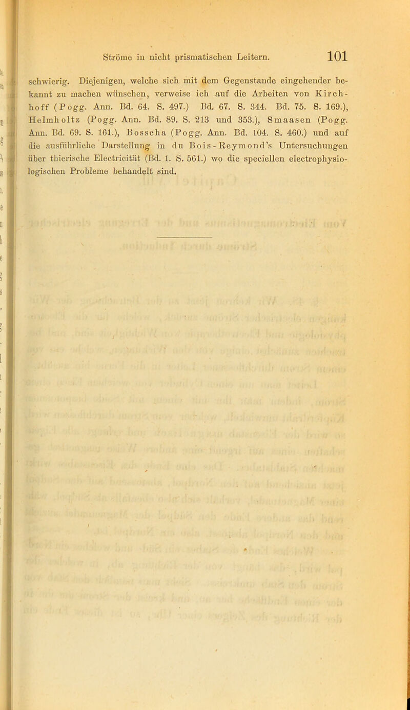 schwierig. Diejenigen, welche sich mit dem Gegenstände eingehender be- kannt zu machen wünschen, verweise ich auf die Arbeiten von Kirch- hoff (Pogg. Ann. Bd. 64. S. 497.) Bd. 67. S. 344. Bd. 75. S. 169.), Helmholtz (Pogg. Ann. Bd. 89. S. 213 und 353.), Smaasen (Pogg. Ann. Bd. 69. S. 161.), Bosscha (Pogg. Ann. Bd. 104. S. 460.) und auf die ausführliche Darstellung in du Bois - Reymond’s Untersuchungen über thierische Electricität (Bd. 1. S. 561.) wo die speciellen electrophysio- logischen Probleme behandelt sind.