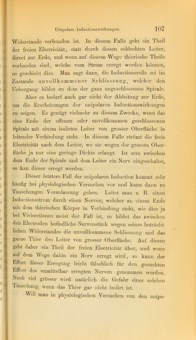 . V ■ li 1 ( 1 ;i a I D 1 S 0 I- i( D Ji I 9; l l M le! 0 Jtig oli Widerstande verbunden ist. In diesem Falle geht ein Theil der freien Electricität, statt durch diesen schlechten Leiter, direct zur Erde, und wenn auf diesem Wege thierische Theile vorhanden sind, welche vom Strom erregt werden können, so geschieht dies. Man sagt dann, die Inductionsrolle sei im Zustande unvollkommener Schliessung, welcher den Uebergang bildet zu dem der ganz ungeschlossenen Spirale. Aber es bedarf auch gar nicht der Ableitung zur Erde, um die Erscheinungen der unipolaren Inductionswirkungen zu zeigen. Es genügt vielmehr zu diesem Zwecke, wenn das eine Ende der offenen oder unvollkommen geschlossenen Spb’ale mit einem isolirten Leiter von grosser Oberfläche in leitender Verbindung steht. In diesem Falle strömt die freie Electricität nach dem Leiter, wo sie wegen der grossen Ober- fläche ja nur eine geringe Dichte erlangt. Ist nun zwischen dem Ende der Spirale und dem Leiter ein Nerv eingeschaltet, so kan dieser erregt werden. Dieser letztere Fall der unipolaren Induction kommt sehr häufig bei physiologischen Versuchen vor und kann dann zu Täuschungen Veranlassung geben. Leitet man z. B. einen Inductionsstrom durch einen Nerven, welcher an einem Ende mit dem thierischen Körper in Verbindung steht, wie dies ja bei Vivisectionen meist der Fall ist, so bildet das zwischen den Electroden befindliche Nervenstück wegen seines beträcht- lichen Widerstandes die unvollkommene Schliessung und das ganze Thier den Leiter von grosser Oberfläche. Auf diesen geht daher ein Theil der freien Electricität über, und wenn auf dem Wege dahin ein Nerv erregt wird, so kann der Effect dieser Erregung leicht fälschlich für den gesuchten Effect des unmittelbar erregten Nerven genommen werden. Noch viel grösser wird natürlich die Gefahr einer solchen Täuschung, wenn das Thier gar nicht isolirt ist. Will man in physiologischen Versuchen von den unipo-