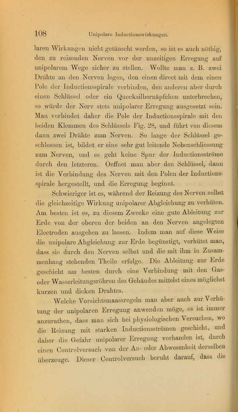 laren WirkuBgen nicht getäuscht werden, so ist es auch nötliig, den zu reizenden Nerven vor der unzeitigen Erregung auf unipolarem Wege sicher zu stellen. Wollte man z. B. zwei Drähte an den Nerven legen, den einen direct mit dem einen Pole der Inductionsspirale verbinden, den anderen aber durch einen Schlüssel oder ein Quecksilbernäpfchen unterbrechen, so wtü’de der Nerv stets unipolarer Erregung ausgesetzt sein. Man verbindet daher die Pole der Inductionsspirale mit den beiden Klemmen des Schlüssels Eig. 28, und führt von diesem dann zwei Drähte zum Nerven. So lange der Schlüssel ge- schlossen ist, bildet, er eine sehr gut leitende Nebenschliessung zum Nerven, und es geht keine Spur der Inductionsströme durch den letzteren. Oeffnet man aber den Schlüssel, dann ist die Verbindung des Nerven mit den Polen der Inductions- spirale hergestellt, und die Erregung beginnt. Schwieriger ist es, während der Reizung des Nerven selbst die gleichzeitige Wb’kung unipolarer Abgleichung zu verhüten. Am besten ist es, zu diesem Zwecke eine gute Ableitung zim Erde von der oberen der beiden an den Nerven angelegten Electroden ausgehen zu lassen. Indem man auf diese Weise die unipolare Abgleichung zur Erde begünstigt, verhütet man, dass sie durch den Nerven selbst und die mit ihm in Zusam- menhang stehenden Theile erfolge. Die Ableitung zur Erde geschieht am besten durch eine Verbindung mit den Gas- oder Wasserleitungsröhren des Gebäudes mittelst eines möglichst kurzen und dicken Drahtes. Welche Vorsichtsmaassregeln man aber auch zur Verhü- tung der unipolaren Erregung anwenden möge, es ist immer anzurathen, dass man sich bei physiologischen Versuchen, wo die Reizung mit starken Inductionsströmen geschieht, und daher die Gefahr unipolarer Erregung vorhanden ist, durch einen Controlversuch von der An- oder Abwesenheit derselben überzeuge. Dieser Controlversuch beruht darauf, dass die