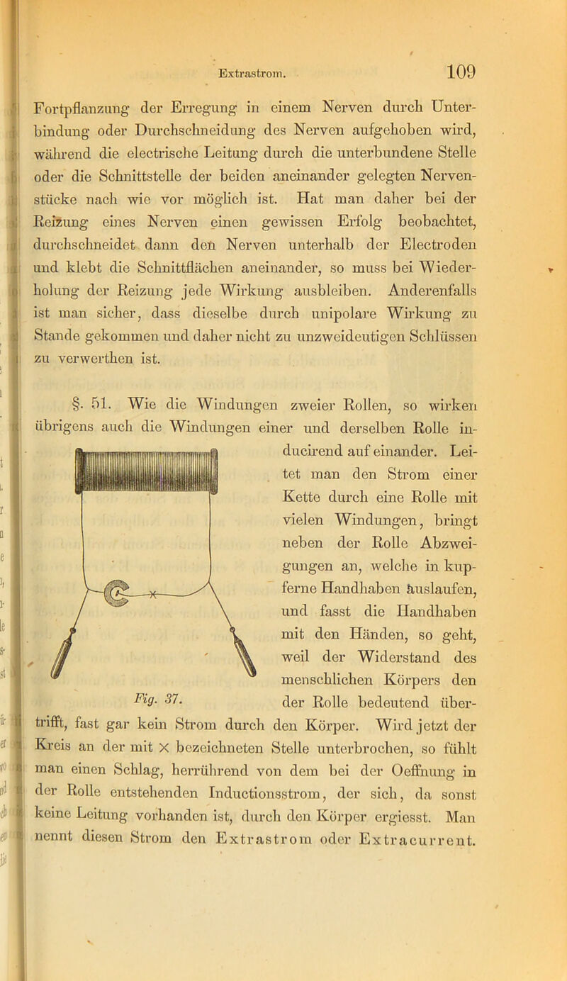 I Fortpflanzimg der Erregung in einem Nerven durch Unter- bindung oder Durchschneidung des Nerven aufgehoben wird, während die electrische Leitung durch die unterbundene Stelle oder die Schnittstelle der beiden aneinander gelegten Nerven- j stücke nach wie vor möglich ist. Hat man daher bei der [ ReiÄung emes Nerven einen gewissen Erfolg beobachtet, durchschneidet dann deü Nerven unterhalb der Electroden und klebt die Schnittflächen aneinander, so muss bei Wieder- holung der Reizung jede Wirkung ausbleiben. Anderenfalls ist man sicher, dass dieselbe durch unipolare Wirkung zu Stande gekommen und daher nicht zu unzweideutigen Schlüssen zu verwerthen ist. §. 51. Wie die Windungen zweier Rollen, so wirken übrigens auch die Windungen einer und derselben Rolle in- ducirend auf einander. Lei- tet man den Strom einer Kette durch eine Rolle mit vielen Windungen, bringt neben der Rolle Abzwei- gungen an, welche in kup- ferne Handhaben äuslaufen, und fasst die Handhaben mit den Händen, so geht, weil der Widerstand des menschlichen Körpers den der Rolle bedeutend über- trifft, fast gar kein Sti’om durch den Körper. Wird jetzt der Kreis an der mit X bezeichneten Stelle unterbrochen, so fühlt man einen Schlag, herrührend von dem bei der Oeffnung in der Rolle entstehenden Inductionsstrom, der sich, da sonst keine Leitung vorhanden ist, durcli den Körper ergiesst. Man nennt diesen Strom den Extrastrom oder Extracurrent. Fig. 37.