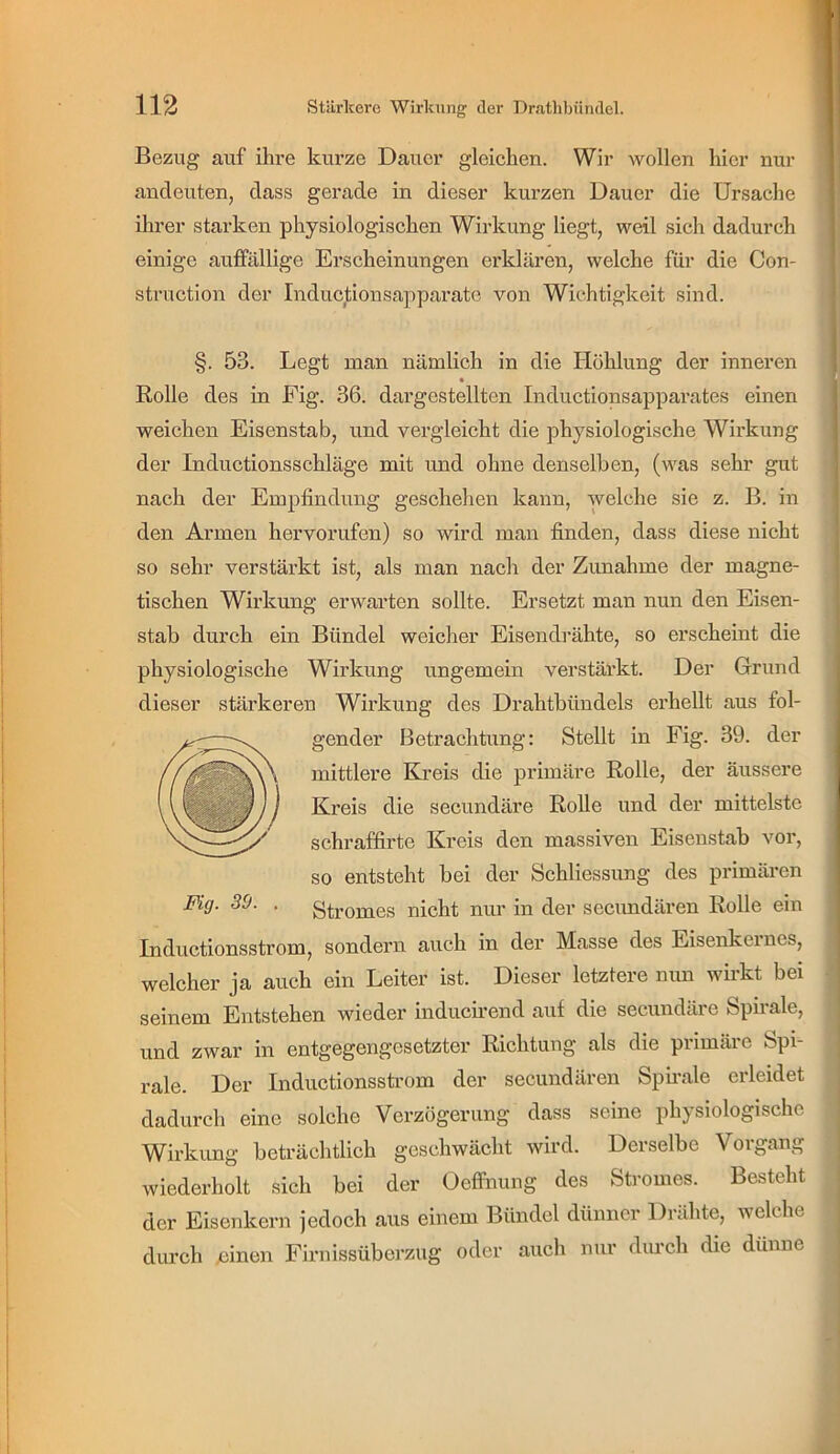 Bezug auf ihre kurze Dauer gleichen. Wir wollen hier nur ancleuten, dass gerade in dieser kurzen Dauer die Ursache ihrer starken physiologischen Wirkung liegt, weil sich dadurch einige auffällige Erscheinungen erklären, welche für die Con- struction der Induc^ionsapparate von Wichtigkeit sind. §. 53. Legt man nämlich in die Höhlung der inneren t Rolle des in Fig. 36. dargestellten Inductionsapparates einen weichen Eisenstab, und vergleicht die physiologische Wirkung der Inductionsschläge mit und ohne denselben, (was sehr gut nach der Empfindung geschehen kann, welche sie z. B. in den Armen hervorufen) so wird man finden, dass diese nicht so sehr verstärkt ist, als man nach der Zunahme der magne- tischen Wirkung erwarten sollte. Ersetzt man nun den Eisen- stab durch ein Bündel weicher Eisendrähte, so erscheint die physiologische Wirkung ungemein verstärkt. Der Grund dieser stärkeren Wirkung des Drahtbündels erhellt aus fol- gender Betrachtung: Stellt in Fig. 39. der mittlere Kreis die primäre Rolle, der äussere Kreis die secundäre Rolle und der mittelste schraffirte Kreis den massiven Eisenstab vor, so entsteht hei der Schliessung des primären Fig. 39. . Stromes nicht nur in der secundären Rolle ein Inductionsstrom, sondern auch in der Masse des Eisenkernes, welcher ja auch ein Leiter ist. Dieser letztere nun wirkt bei seinem Entstehen wieder induerrend auf die secundäre Spirale, und zwar in entgegengesetzter Richtung als die primäre Spi- rale. Der Inductionsstrom der secundären Spffale erleidet dadurch eine solche Verzögerung dass seine phj siologische Wirkung beträchtlich geschwächt wird. Derselbe Vorgang wiederholt sich bei der Oeffnung des Stromes. Besteht der Eisenkern jedoch aus einem Bündel dünner Drähte, welche durch Xiinen Firnissüberzug oder auch nur diu’cli die dünne