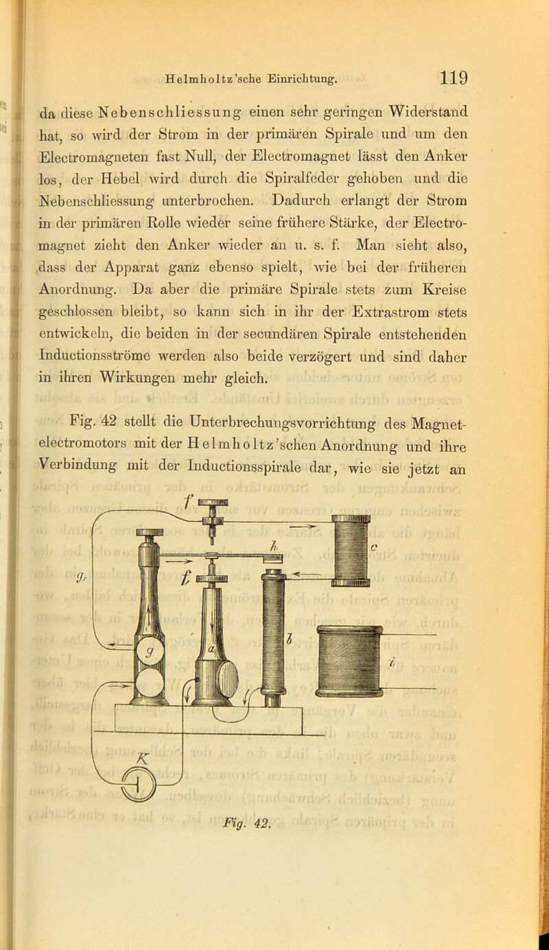 r 119 eil $ lei R li f .£ ß fj ß t II 1 1 i j i ;i Helmholtz’sche Einrichtung. da diese Nebenschliessung einen sehr geringen Widerstand hat, so wird der Strom in der primären Spirale und um den Electromagneten fast Null, der Electromagnet lässt den Anker los, der Hebel wird durch die Spiralfeder gehoben und die Nebenschliessung unterbrochen. Dadurch erlangt der Strom in der primären Rolle wieder seine frühere Stärke, der Electro- magnet zieht den Anker wieder an u. s. f. Man sieht also, (dass der Apparat ganz ebenso spielt, wie bei der früheren Anordnung. Da aber die primäre Spirale stets zum Kreise geschlossen bleibt, so kann sich in ihr der Extrastrom stets entwickeln, die beiden in der secundären Spirale entstehenden Inductionsströme werden also beide verzögert und sind daher in ihren Wirkungen mehr gleich. Fig. 42 stellt die Unterbrechungsvorrichtung des Magnet- electromotors mit der H elmholtz’schen Anordnung und ihre Verbindung mit der Inductionssph'ale dar, wie sie jetzt an Fig. 42. I [■ I ! I-