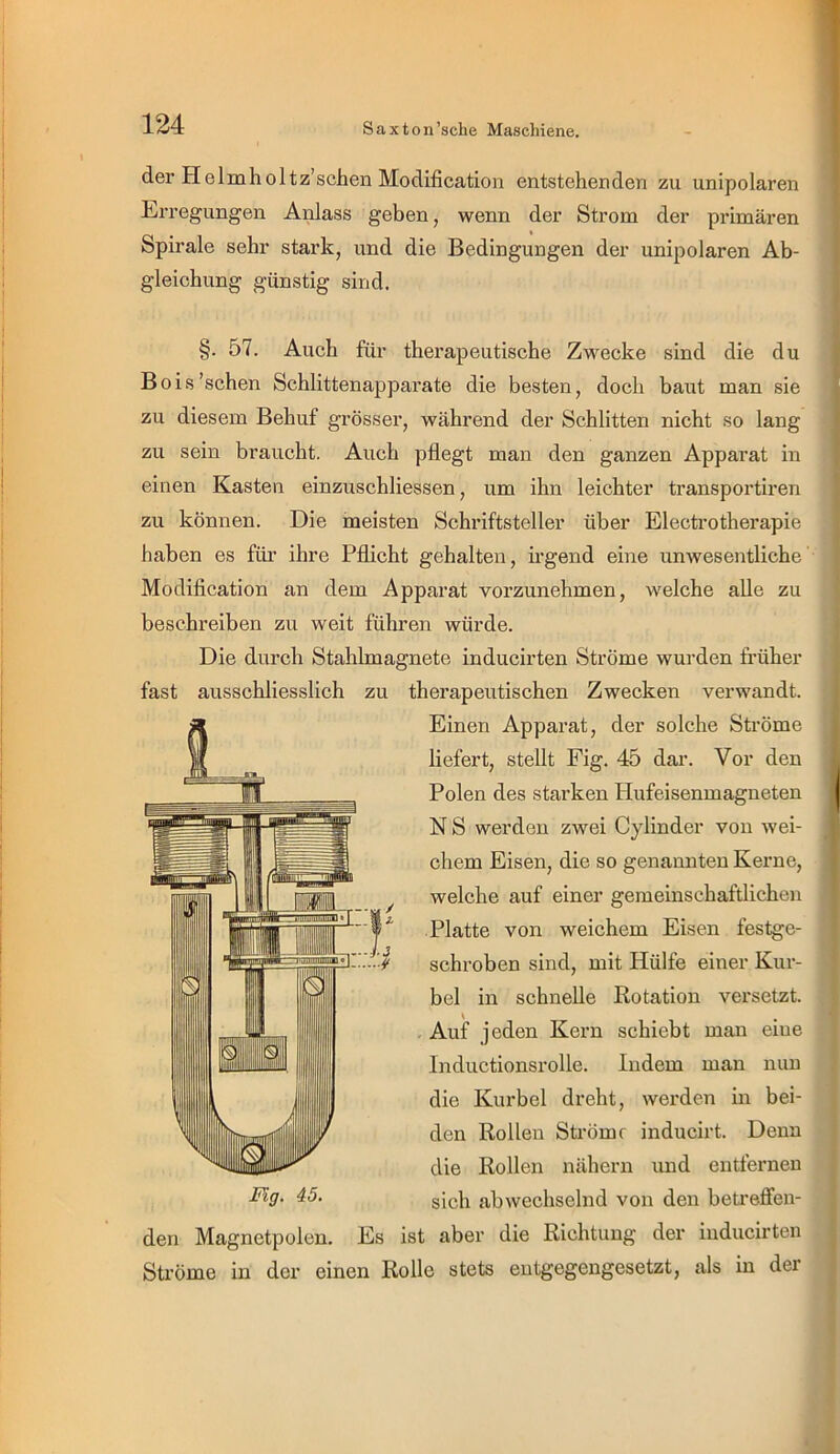 der Helmholtz’schen Moclification entstehenden zu unipolaren Erregungen Anlass geben, wenn der Strom der primären Spirale sehr stark, und die Bedingungen der unipolaren Ab- gleichung günstig sind. §. 57. Auch für therapeutische Zwecke sind die du Bois'sehen Schlittenappax’ate die besten, doch baut man sie zu diesem Behuf grösser, während der Schlitten nicht so lang zu sein braucht. Auch pflegt man den ganzen Apparat in einen Kasten einzuschliessen, um ihn leichter transportiren zu können. Die meisten Schriftsteller über Electrotherapie haben es füi’ ihre Pflicht gehalten, irgend eine unwesentliche Modification an dem Apparat vorzunehmen, welche alle zu beschreiben zu weit führen würde. Die durch Stahlmagnete inducirten Ströme wurden früher fast ausschliesslich zu therapeutischen Zwecken verwandt. Einen Apparat, der solche Ströme liefert, stellt Fig. 45 dar. Vor den Polen des starken Hufeisenmagneten N S werden zwei Cylinder von wei- chem Eisen, die so genannten Kerne, welche auf einer gemeinschaftlichen Platte von weichem Eisen festge- schroben sind, mit Hülfe einer Kur- bel in schnelle Rotation versetzt. Auf jeden Kern schiebt man eine Inductionsrolle. Indem man nun die Kurbel dreht, werden in bei- den Rollen Sfrömf inducirt. Denn die Rollen nähern imd entfernen sich abwechselnd von den beti-efi“en- den Magnetpolen. Es ist aber die Richtung der inducirten Ströme in der einen Rolle stets entgegengesetzt, als in der Mg. 45.