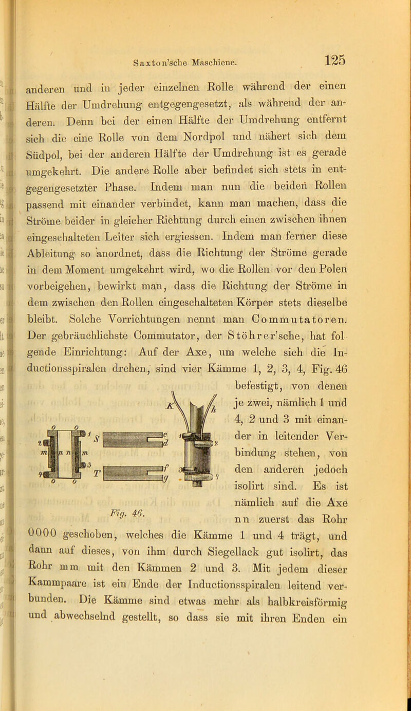 anderen und in jeder einzelnen Rolle während der einen Hälfte der Umdrehung entgegengesetzt, als während der an- deren. Denn bei der einen Hälfte der Umdrehung entfernt sich die eine Rolle von dem Nordpol und nähert sich dem Südpol, bei der anderen Hälfte der Umdrehung ist es gerade umgekehrt. Die andere Rolle aber befindet sich stets in ent- gegengesetzter Phase. Indem man nun die beiden Rollen passend mit einander verbindet, kann man machen, dass die Sti’öme beider in gleicher Richtung durch einen zwischen ihnen eingeschalteten Leiter sich ergiessen. Indem man ferner diese Ableitung so anordnet, dass die Richtung der Ströme gerade in dem Moment umgekehrt wird, wo die Rollen vor den Polen Vorbeigehen, bewirkt man, dass die Richtung der Ströme in dem zwischen den Rollen eingeschalteten Körper stets dieselbe bleibt. Solche Vorrichtungen nennt man Commutatoren. Der gebräuchlichste Commutator, der Stöhrer’sche, hat fol gende Einrichtung; Auf der Axe, um welche sich die In- ductionsspiralen drehen, sind vier Kämme 1, 2, 3, 4, Fig. 46 befestigt, von denen je zwei, nämlich 1 und 4, 2 und 3 mit einan- der in leitender Ver- bindung stehen, von den anderen jedoch isolirt sind. Es ist nämlich auf die Axe nn zuerst das Rohr 0000 geschoben, welches die Kämme 1 und 4 trägt, und dann auf dieses, von ihm durch Siegellack gut isolirt, das Rohr mm mit den Kämmen 2 und 3. Mit jedem dieser Kammpaai'e ist ein Ende der Inductionsspiralen leitend ver- bunden. Die Kämme sind etwas mehr als halbkreisförmig und abwechselnd gestellt, so dass sie mit ihren Enden ein