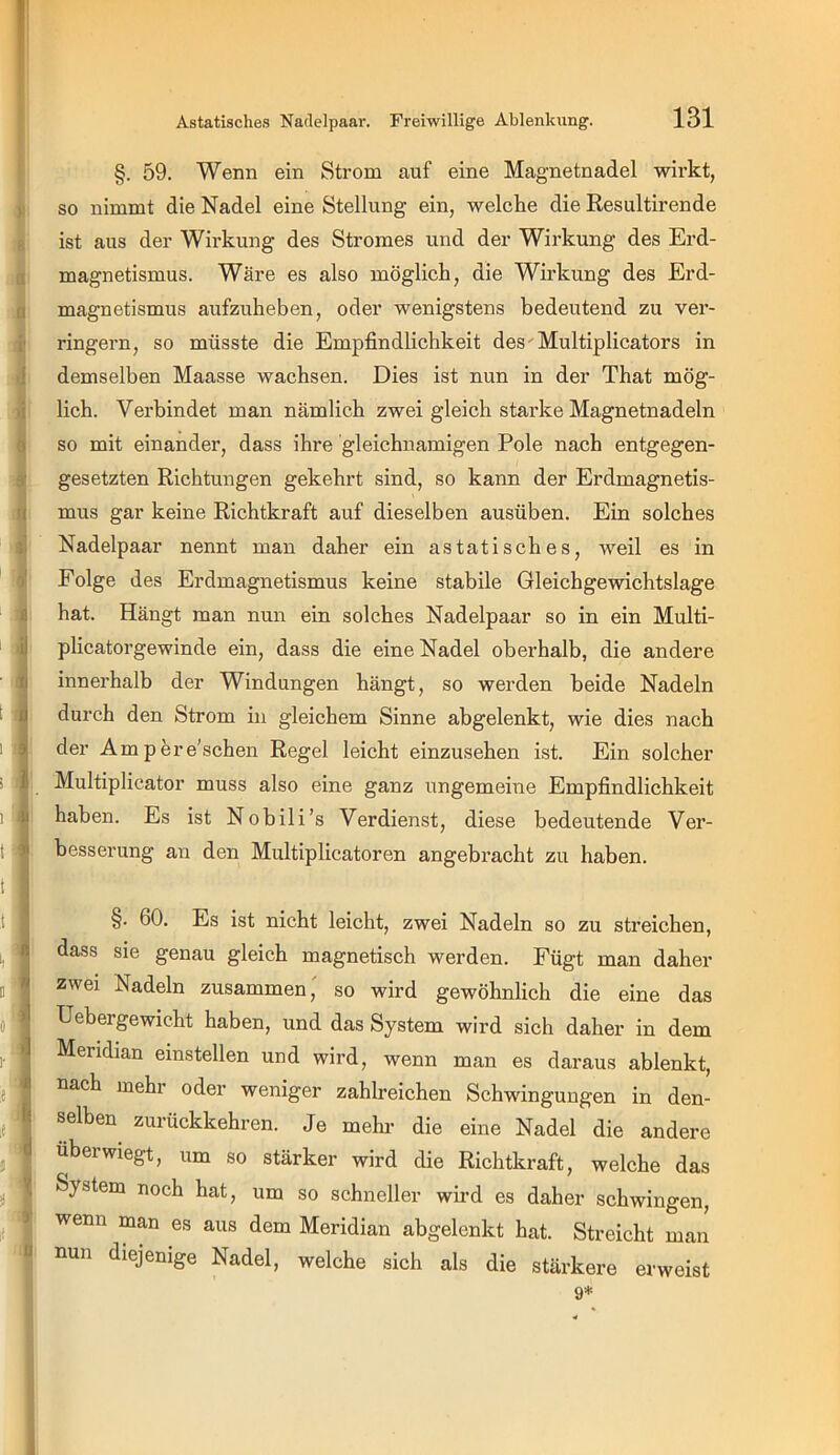 )' II i' j ■i 0 ä' rl V fl : il ■ II > ^ 1 Jl t t 0 »] I- li d V )■ 1 u §. 59. Wenn ein Strom auf eine Magnetnadel wirkt, so nimmt die Nadel eine Stellung ein, welche die Resultirende ist aus der Wirkung des Stromes und der Wirkung des Erd- magnetismus. Wäre es also möglich, die Wirkung des Erd- magnetismus aufzuheben, oder wenigstens bedeutend zu ver- ringern, so müsste die Empfindlichkeit des'Multiplicators in demselben Maasse wachsen. Dies ist nun in der That mög- lich. Verbindet man nämlich zwei gleich starke Magnetnadeln so mit einander, dass ihre gleichnamigen Pole nach entgegen- gesetzten Richtungen gekehrt sind, so kann der Erdmagnetis- mus gar keine Richtkraft auf dieselben ausüben. Ein solches Nadelpaar nennt man daher ein astatisches, weil es in Folge des Erdmagnetismus keine stabile Gleichgewichtslage hat. Hängt man nun ein solches Nadelpaar so in ein Multi- phcatorgewinde ein, dass die eine Nadel oberhalb, die andere innerhalb der Windungen hängt, so werden beide Nadeln durch den Strom in gleichem Sinne abgelenkt, wie dies nach der Ampere'schen Regel leicht einzusehen ist. Ein solcher Multiplicator muss also eine ganz ungemeine Empfindlichkeit haben. Es ist Nobili’s Verdienst, diese bedeutende Ver- besserung an den Multiplicatoren angebracht zu haben. §. 60. Es ist nicht leicht, zwei Nadeln so zu streichen, dass sie genau gleich magnetisch werden. Fügt man daher zwei Nadeln zusammen' so wird gewöhnlich die eine das Uebergewicht haben, und das System wird sich daher in dem Meridian einstellen und wird, wenn man es daraus ablenkt, nach mehr oder weniger zahlreichen Schwingungen in den- selben zurückkehren. Je mehr die eine Nadel die andere uberwiegt, um so stärker wird die Richtkraft, welche das System noch hat, um so schneller wii-d es daher schwingen, wenn man es aus dem Meridian abgelenkt hat. Streicht man un diejenige Nadel, welche sich als die stärkere erweist
