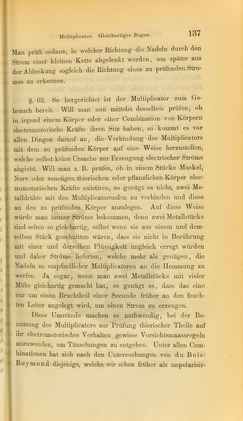 Multiplicator. Gleichartiger Bogen. s Man prüft sodann, in welcher Richtung die Nadeln durch den X Strom einer kleinen Kette abgelenkt werden, um später aus V der Ablenkung sogleich die Richtung eines zu prüfenden Stro- 8 mes zu erkennen. §. 63. So hergerichtet ist der Multiplicator zum Ge- j» brauch bereit. Will man nun mittelst desselben prüfen, ob in irgend einem Körper oder einer Combination von Körpern i electromotorische Kräfte ihren Sitz haben, so kommt es vor ii allen Dingen darauf an, die Verbindung des Multiplicators i mit dem zu prüfenden Körper a(Uf eine Weise herzustellen, y welche selbst keine Ursache zur Erzeugung electrischer Ströme g abgiebt. Will man z. B. prüfen, ob in einem Stücke Muskel, H Nerv oder sonstigen thierischen oder pflanzlichen Körper elec- i tromotorischen Kräfte existiren, so genügt es nicht, zwei Me- 1 talldrähte mit den Multiplicator enden zu verbinden und diese an den zu prüfenden Körper anzulegen. Auf diese Weise würde man immer Ströme bekommen, denn zwei Metallstücke sind selten so gleichartig, selbst wenn sie aus einem und dem- selben Stück geschnitten wären, dass sie nicht in Berührung mit einer und derselben Flüssigkeit ungleich erregt würden und daher Ströme lieferten, welche mehr als genügen, die Nadeln so empfindlicher Multiplicatoren an die Hemmung zu werfen. Ja sogar, wenn man zwei Metallstücke mit vieler Mühe gleichartig gemacht hat, so genügt es, dass das eine nm- um einen Bruchtheil einer Secunde früher an den feuch- ten Leiter angelegt wu’d, um einen Strom zu erzeugen. ä Diese Umstände machen es nothwendig, bei der Be- ^ nutzung des Multiplicators zur Prüfung thierischer Theile auf 1 ihr electromotorisches Verhalten gewisse Vorsichtsmaassregeln anzuwenden, um Täuschungen zu entgehen. Unter allen Com- binationen hat sich nach den Untersuchungen von du Bois- > Reymond diejenige, welche wir schon früher als unpolarisir-