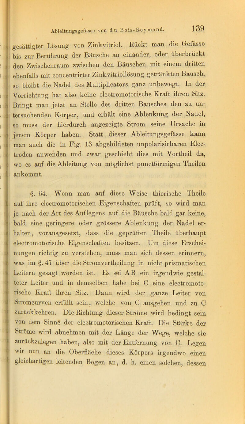 I gesättigter Lösung von Zinkvitriol. Eückt man die Gefässe i bis zur Berührung der Bäusche an einander, oder überbrückt I den Zwischenraum zwischen den Bäuschen mit einem dritten I ebenfalls mit concentrirter Ziukvitriollösung getränkten Bausch, I so bleibt die Nadel des Multiplicators ganz unbewegt. In der I Vorrichtung hat also keine electromotorische Kraft ihren Sitz. Bringt man jetzt an Stelle des dritten Bausches den zu un- tersuchenden Körper, und erhält eine Ablenkung der Nadel, so muss der hierdurch angezeigte Strom seine Ursache in jenem Körper haben. Statt dieser Ableitungsgefässe kann man auch die in Fig. 13 abgebildeten unpolarisirbaren Elec- troden anwenden und zwar geschieht dies mit Vortheil da, wo es auf die Ableitung von möglichst punctförmigen Theilen I ankommt. §. 64. Wenn man auf diese Weise thierische Theile auf ihre electromotorischen Eigenschaften prüft, so wird man je nach der Art des Auflegens auf die Bäusche bald gar keine, bald eine geringere oder grössere Ablenkung der Nadel er- halten, vorausgesetzt, dass die geprüften Theile überhaupt electromotorische Eigenschaften besitzen. Um diese Ei’schei- I nungen richtig zu verstehen, muss man sich dessen erinnern, was im §. 47 über die Stromvertheilung in nicht prismatischen Leitei’n gesagt worden ist. Es sei AB ein irgendwie gestal- teter Leiter und in demselben habe bei C eine electromoto- rische Kraft ihren Sitz. Dann wird der ganze Leiter von Stromcurven erfüllt sein, welche von C ausgehen und zu C zurückkehren. Die Richtung dieser Ströme wird bedingt sein von dem Sinnö der electromotorischen Ki’aft. Die Stärke der Ströme wird abnehmen mit der Länge der Wege, welche sie zurückzulegen haben, also mit der Entfernung von C. Legen ^ wir nun an die Oberfläche dieses Körpers irgendwo einen |l gleichartigen leitenden Bogen an, d. h. einen solchen, dessen