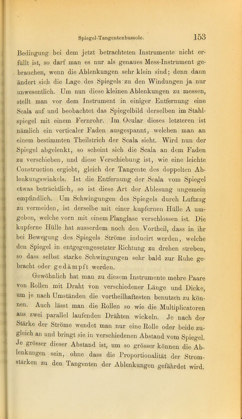 Bedingung bei dem jetzt betrachteten Instrumente nicht er- füllt ist, so darf man es nur als genaues Mess-Instrument ge- brauchen, wenn die Ablenkungen sehr klein sind; denn dann ändert sich die Lage des Spiegels zu den Windungen ja nur imwesentlich. Um nun diese kleinen Ablenkungen zu messen, stellt man vor dem Instrument in einiger Entfernung eine Scala auf imd beobachtet das Spiegelbild derselben im Stahl- spiegel mit einem Fernrohr. Im Ocular dieses letzteren ist nämlich ein verticaler Faden ausgespannt, welchen man an einem bestimmten Theilstrich der Scala sieht. Wird nun der Spiegel abgelenkt, so scheint sich die Scala an dem Faden zu verschieben, und diese Verschiebung ist, wie eine leichte Construction ergiebt, gleich der Tangente des doppelten Ab- lenkungswinkels. Ist die Entfernung der Scala vom Spiegel etwas beträchtlich, so ist diese Art der Ablesung ungemein empfindlich. Um Schwingungen des Spiegels durch Luftzug zu vermeiden, ist derselbe mit einer kupfernen Hülle A um- geben, welche vorn mit einem Planglase verschlossen ist. Die kupferne Hülle hat ausserdem noch den Vortheil, dass in ihr bei Bewegung des Spiegels Ströme inducirt werden, welche den Spiegel in entgegengesetzter Richtung zu drehen streben, so dass selbst starke Schwingungen sehr bald zur Ruhe ge- bracht oder gedämpft werden. Gewöhnlich hat man zu diesem Instrumente mehre Paare von Rollen mit Draht von verschiedener Länge und Dicke, um je nach Umständen die vortheilhaftesten benutzet! zu kön- nen. Auch lässt man die Rollen so wie die Multiplicatoren aus zwei parallel laufenden Drähten wickeln. Je nach der Stärke der Ströme wendet man nur eine Rolle oder beide zu- gleich an und bringt sie in verschiedenen Abstand vom Spiegel. Je grösser dieser Abstand ist, um so grösser können die Ab- lenkungen sein, ohne dass die Proportionalität der Strom- stärken zu den Tangenten der Ablenkungen gefährdet wird.