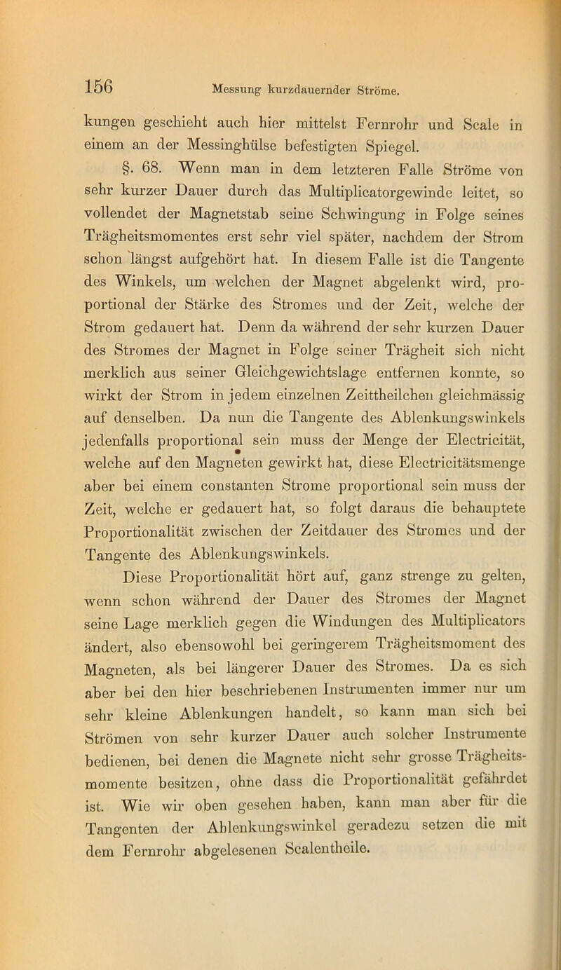 Messung kurzdauernder Ströme. kungeti geschieht auch hier mittelst Fernrohr und Scale in einem an der Messinghülse befestigten Spiegel. §. 68. Wenn man in dem letzteren Falle Ströme von sehr kurzer Dauer durch das Multiplicatorgewinde leitet, so vollendet der Magnetstab seine Schwingung in Folge seines Trägheitsmomentes erst sehr viel später, nachdem der Strom schon längst aufgehört hat. In diesem Falle ist die Tangente des Winkels, um welchen der Magnet abgelenkt wird, pro- portional der Stärke des Stromes und der Zeit, welche der Strom gedauert hat. Denn da während der sehr kurzen Dauer des Stromes der Magnet in Folge seiner Trägheit sich nicht merklich aus seiner Gleichgewichtslage entfernen konnte, so wirkt der Strom in jedem einzelnen Zeittheilchen gleichmässig auf denselben. Da nun die Tangente des Ablenkungswinkels jedenfalls proportional sein muss der Menge der Electricität, welche auf den Magneten gewirkt hat, diese Electricitätsmenge aber bei einem constanten Strome proportional sein muss der Zeit, welche er gedauert hat, so folgt daraus die behauptete Proportionalität zwischen der Zeitdauer des Sti’omes und der Tangente des Ablenkungswinkels. Diese Proportionalität hört auf, ganz strenge zu gelten, wenn schon während der Dauer des Stromes der Magnet seine Lage merklich gegen die Windungen des Multiphcators ändert, also ebensowohl bei geringerem Trägheitsmoment des Magneten, als bei längerer Dauer des Stromes. Da es sich aber bei den hier beschriebenen Insü'umenten immer nur um sehr kleine Ablenkungen handelt, so kann man sich bei Strömen von sehr kurzer Dauer auch solcher Instrumente bedienen, bei denen die Magnete nicht sehr grosse Trägheits- momente besitzen, ohne dass die Proportionalität gefährdet ist. ^^ie wir oben gesehen haben, kann man aber fäi die Tangenten der Ablenkungswinkel geradezu setzen die mit dem Fernrohr abgelesenen Scalentheile.