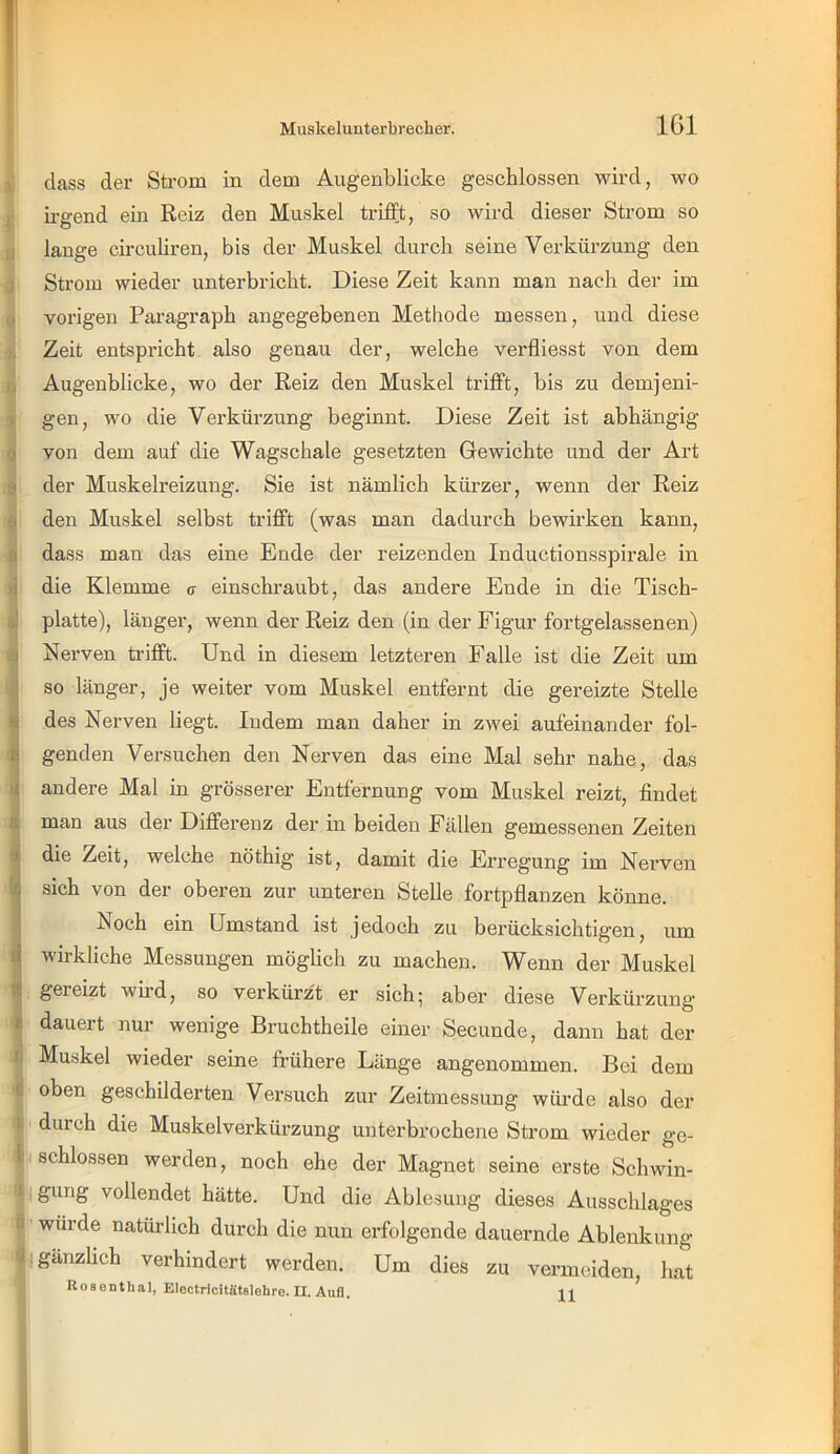 f 5 dass der Strom in dem Augenblicke geschlossen wird, wo ; Irgend ein Reiz den Muskel trifft, so wird dieser Strom so [j lange circuliren, bis der Muskel durch seine Verkürzung den r Strom wieder unterbricht. Diese Zeit kann man nach der im j vorigen Paragraph angegebenen Methode messen, und diese Zeit entspricht also genau der, welche verfliesst von dem ij Augenblicke, wo der Reiz den Muskel trifft, bis zu demjeni- I gen, wo die Verkürzung beginnt. Diese Zeit ist abhängig 0 von dem auf die Wagschale gesetzten Gewichte und der Art 9 der Muskelreizung. Sie ist nämlich kürzer, wenn der Reiz 9 den Muskel selbst trifft (was man dadurch bewirken kann, n dass man das eine Ende der reizenden Inductionsspirale in li die Klemme g- einschraubt, das andere Ende in die Tisch- ä! platte), länger, wenn der Reiz den (in der Figur fortgelassenen) .9 Nerven trifft. Und in diesem letzteren Falle ist die Zeit um j so länger, je weiter vom Muskel entfernt die gereizte Stelle 8| des Nerven liegt. Indem man daher in zwei aufeinander fol- R genden Versuchen den Nerven das eine Mal sehr nahe, das andere Mal in grösserer Entfernung vom Muskel reizt, findet a man aus der Differenz der in beiden Fällen gemessenen Zeiten % die Zeit, welche nöthig ist, damit die Erregung im Nerven ^ sich von der oberen zur unteren Stelle fortpflanzen könne. ! Noch ein Umstand ist jedoch zu berücksichtigen, um wirkliche Messungen möglich zu machen. Wenn der Muskel « gereizt wird, so verkürzt er sich; aber diese Verkürzung * dauert nur wenige Bruchtheile einer Secunde, dann hat der ti Mu.skel wieder seine frühere Länge angenommen. Bei dem c oben geschilderten Versuch zur Zeitmessung würde also der ■ I, durch die Muskelverkürzung unterbrochene Strom wieder ge- ik schlossen werden, noch ehe der Magnet seine erste Schwin- -5 ib gung vollendet hätte. Und die Ablesung dieses Ausschlages jii wurde natürlich durch die nun erfolgende dauernde Ablenkung jßi gänzlich verhindert werden. Um dies zu vermeiden, hat \ Electricitätslebre. II. Aufl, ii