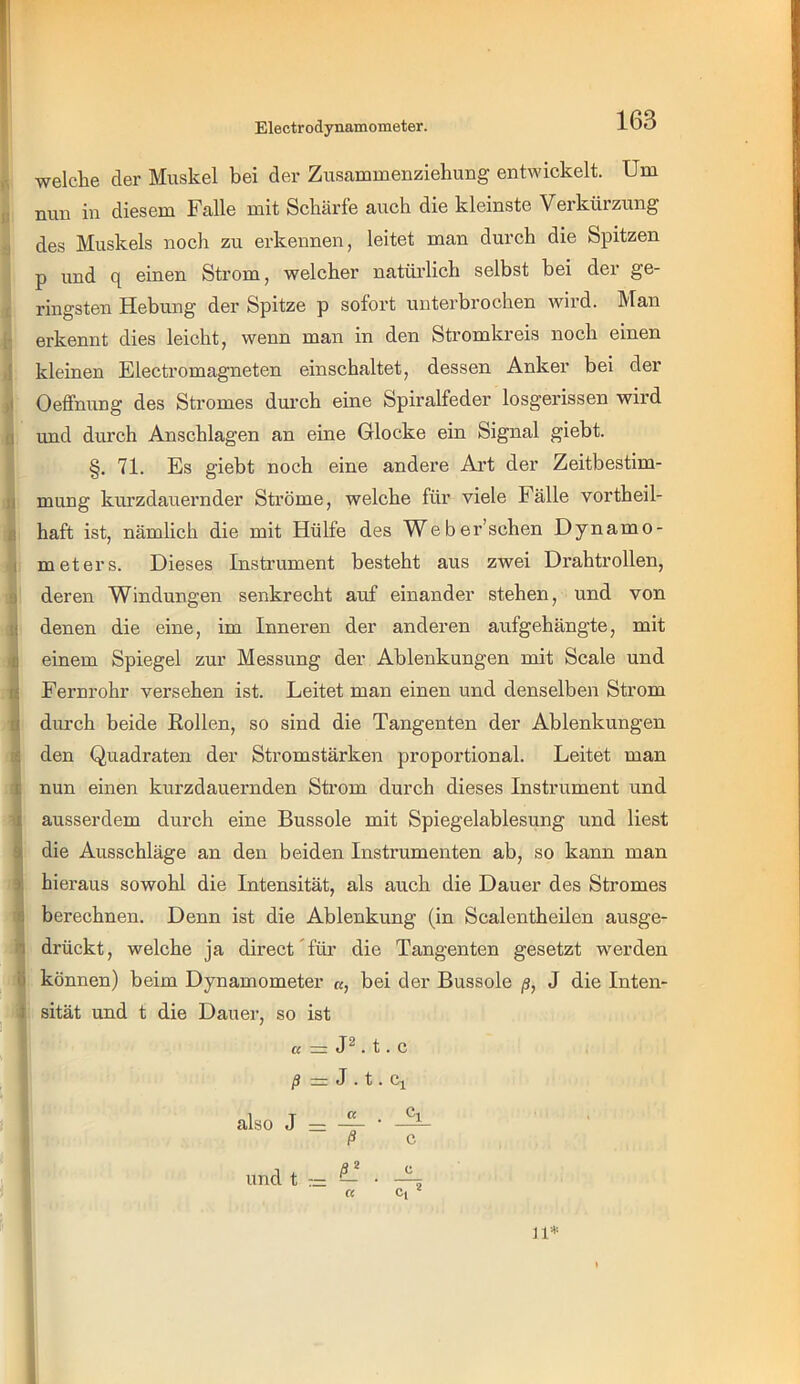 Electrodynamometer. u ‘j f l: .1 d II i 1 9 <4 i i 6 welche der Muskel bei der Zusammeuziehung entwickelt. Um nun in diesem Falle mit Schärfe auch die kleinste Verkürzung des Muskels noch zu erkennen, leitet man durch die Spitzen p und q einen Strom, welcher natürlich selbst bei der ge- ringsten Hebung der Spitze p sofort unterbrochen wird. Man erkennt dies leicht, wenn man in den Stromkreis noch einen kleinen Electromagneten einschaltet, dessen Anker bei der Oeffnung des Stromes durch eine Spiralfeder losgerissen wird und durch Anschlägen an eine Glocke ein Signal giebt. §. 71. Es giebt noch eine andere Ai’t der Zeitbestim- mung kurzdauernder Ströme, welche für viele Fälle vortheil- haft ist, nämlich die mit Hülfe des Weber’schen Dynamo- meters. Dieses Instrument besteht aus zwei Drahtrollen, deren Windungen senkrecht auf einander stehen, und von denen die eine, im Inneren der anderen aufgehängte, mit einem Spiegel zur Messung der Ablenkungen mit Scale und Fernrohr versehen ist. Leitet man einen und denselben Strom durch beide Eollen, so sind die Tangenten der Ablenkungen den Quadraten der Stromstärken proportional. Leitet man nun einen kurzdauernden Strom durch dieses Instrument und ausserdem durch eine Bussole mit Spiegelablesung und liest die Ausschläge an den beiden Instrumenten ab, so kann man hieraus sowohl die Intensität, als auch die Dauer des Stromes berechnen. Denn ist die Ablenkung (in Scalentheilen ausge- drückt, welche ja direct für die Tangenten gesetzt werden können) beim Dynamometer «, bei der Bussole ß, J die Inten- sität und t die Dauer, so ist a = . t. c /J zi: J . t . Ci also J m ß c und t