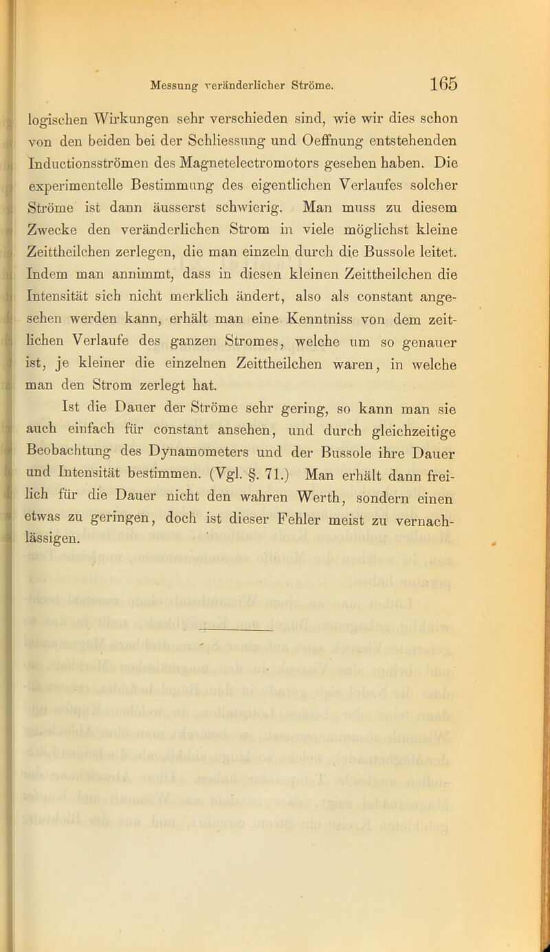logischen Wirkungen sehr verschieden sind, wie wir dies schon ;c, von den beiden bei der Schliessung und Oeffnung entstehenden )i Inductionsströmen des Magnetelectromotors gesehen haben. Die 3 experimentelle Bestimmung des eigentlichen Verlaufes solcher i: Ströme ist dann äusserst schwierig. Man muss zu diesem N Zwecke den veränderlichen Strom in viele möglichst kleine 9 Zeittheilchen zerlegen, die man einzeln durch die Bussole leitet. )i Indem man annimmt, dass in diesen kleinen Zeittheilchen die i( Intensität sich nicht merklich ändert, also als constant ange- fc sehen werden kann, erhält man eine Kenntniss von dem zeit- üj Hohen Verlaufe des ganzen Stromes, welche um so genauer i ist, je kleiner die einzelnen Zeittheilchen waren, in welche s man den Strom zerlegt hat. Ist die Dauer der Ströme sehr gering, so kann man sie jj auch einfach für constant ansehen, und durch gleichzeitige iBeobachtimg des Dynamometers und der Bussole ihre Dauer und Intensität bestimmen. (Vgl. §. 71.) Man erhält dann frei- lich für die Dauer nicht den wahren Werth, sondern einen 4 etwas zu geringen, doch ist dieser Fehler meist zu vernach- tl lässigen. l