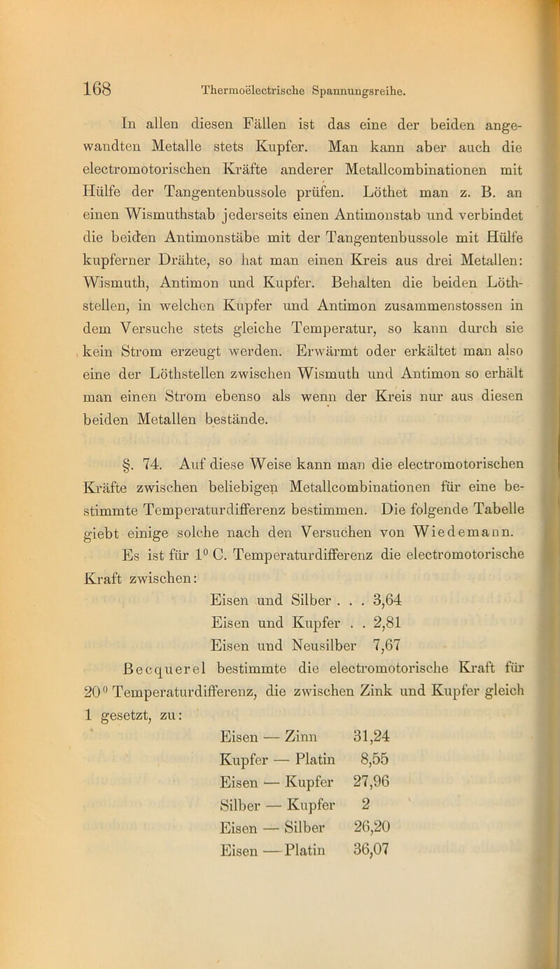 In allen diesen Fällen ist das eine der beiden ange- wandten Metalle stets Kupfer. Man kann aber auch die electromotorischen Kräfte anderer Metallcombinationen mit Hülfe der Tangentenbussole prüfen. Löthet man z. B. an einen Wismuthstab jederseits einen Antimonstab und verbindet die beiden Antimonstäbe mit der Tangentenbussole mit Hülfe kupferner Drähte, so hat man einen Kreis aus drei Metallen: Wismuth, Antimon und Kupfer. Behalten die beiden Löth- stellen, in welchen Kupfer und Antimon zusammenstossen in dem Versuche stets gleiche Temperatur, so kann diu’ch sie . kein Strom erzeugt werden. Erwärmt oder erkältet man also eine der Löthstellen zwischen Wismuth und Antimon so erhält man einen Strom ebenso als wenn der Kreis nur aus diesen beiden Metallen bestände. §. 74. Auf diese Weise kann man die electromotorischen Kräfte zwischen beliebigen Metallcombinationen für eine be- stimmte Temperaturdifferenz bestimmen. Die folgende Tabelle giebt einige solche nach den Versuchen von Wiedemann. Es ist für P C. Temperaturdifferenz die electromotorische Kraft zwischen: Eisen und Silber . . . 3,64 Eisen und Kupfer . . 2,81 Eisen und Neusilber 7,67 Becquerel bestimmte die electromotorische Kraft füi- 20’’ Temperaturdifferenz, die zwischen Zink und Kupfer gleich 1 gesetzt, zu: Eisen — Zinn 31,24 Kupfer — Platin 8,55 Eisen — Kupfer 27,96 Silber — Kupfer 2 Eisen — Silber 26,20 Eisen —Platin 36,07