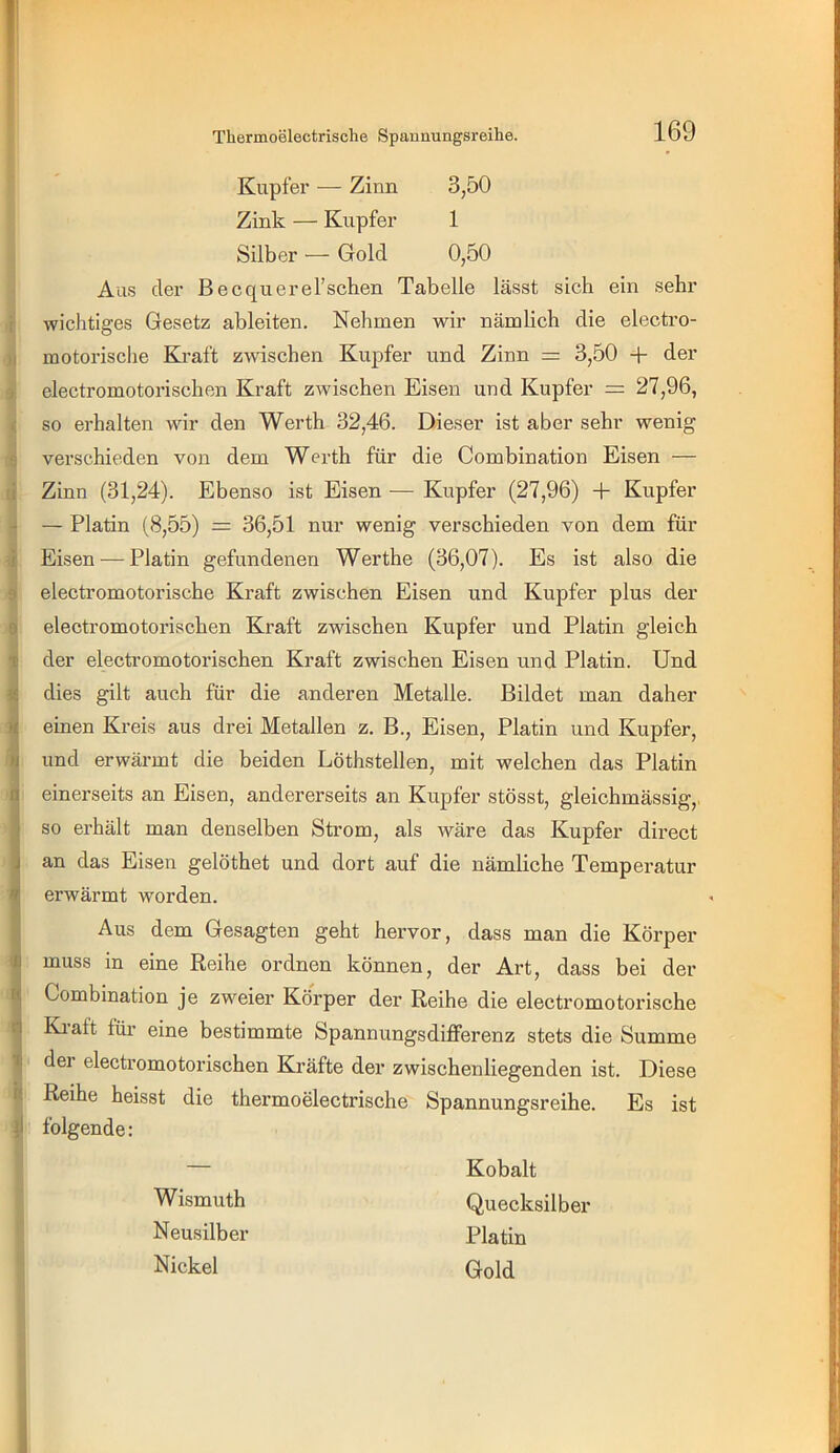 Kupfer — Zinn 3,50 Zink — Kupfer 1 Silber — Gold 0,50 Aus der Becquerel’schen Tabelle lässt sich ein sehr i wichtiges Gesetz ableiten. Nehmen wir nämlich die electro- )i motorische Kraft zwischen Kupfer und Zinn = 3,50 + der » clectromotorischen Kraft zwischen Eisen und Kupfer = 27,96, ( so erhalten wir den Werth 32,46. Dieser ist aber sehr wenig g verschieden von dem Werth für die Combination Eisen — (i Zinn (31,24). Ebenso ist Eisen — Kupfer (27,96) + Kupfer ■* — Platin (8,55) = 36,51 nur wenig verschieden von dem für ■i Eisen — Platin gefundenen Werthe (36,07). Es ist also die 9 electromotorische Kraft zwischen Eisen und Kupfer plus der 0 electromotorischen Kraft zwischen Kupfer und Platin gleich ^ der electromotorischen Kraft zwischen Eisen und Platin. Und idies gilt auch für die anderen Metalle. Bildet man daher einen Kreis aus drei Metallen z. B., Eisen, Platin und Kupfer, und erwärmt die beiden Löthstellen, mit welchen das Platin einerseits an Eisen, andererseits an Kupfer stösst, gleichmässig,, so erhält man denselben Strom, als wäre das Kupfer direct an das Eisen gelöthet und dort auf die nämliche Temperatur erwärmt worden. Aus dem Gesagten geht hervor, dass man die Körper muss in eine Reihe ordnen können, der Art, dass bei der ^ Combination je zweier Körper der Reihe die electromotorische i Kl alt für eine bestimmte Spannungsdifferenz stets die Summe ^ der electromotorischen Kräfte der zwischenliegenden ist. Diese h Reihe heisst die thermoelectrische Spannungsreihe. Es ist jl folgende: Kobalt Quecksilber Platin Gold Wismuth Neusilber Nickel