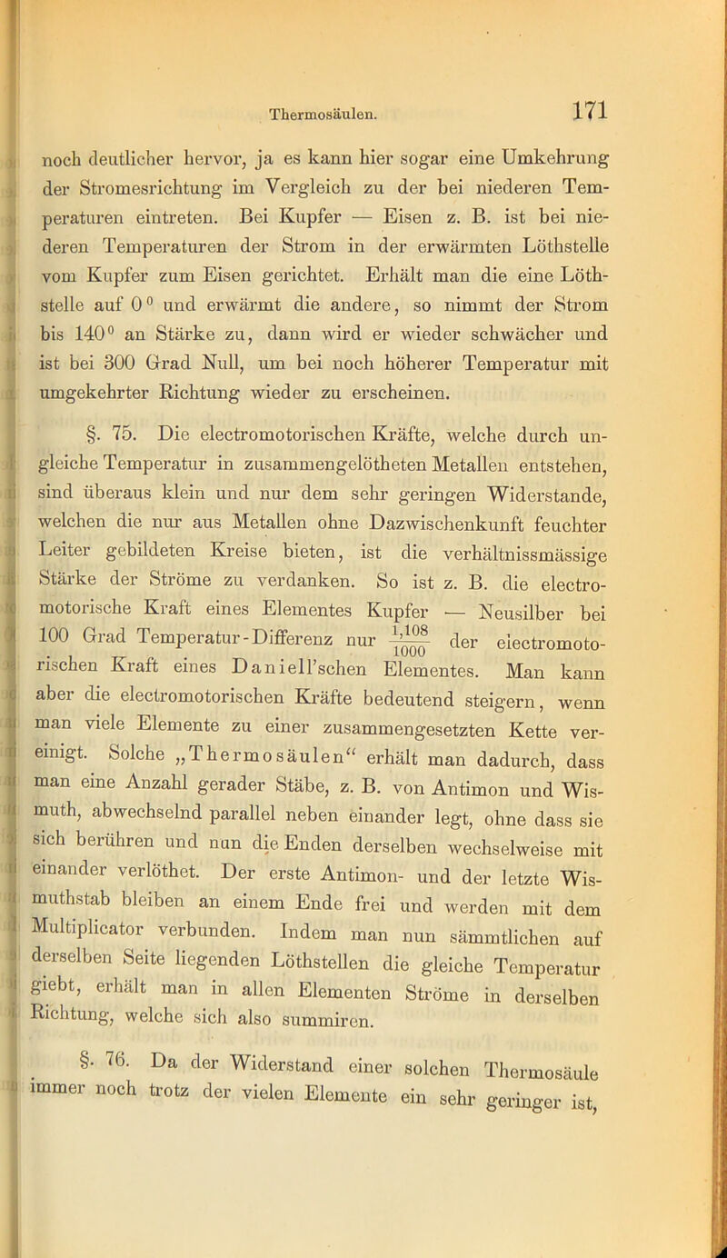 ); noch deutlicher hervor, ja es kann hier sogar eine Umkehrung ). der Stromesrichtung im Vergleich zu der bei niederen Tem- )i peraturen eintreten. Bei Kupfer — Eisen z. B. ist bei nie- ), deren Temperaturen der Strom in der erwärmten Löthstelle r vom Kupfer zum Eisen gerichtet. Erhält man die eine Löth- >J stelle auf 0 ® und erwärmt die andere, so nimmt der Strom i( bis 140° an Stärke zu, dann wird er wieder schwächer und ti ist bei 300 Grrad NuU, um bei noch höherer Temperatur mit 1 umgekehrter Richtung wieder zu erscheinen. §. 75. Die electromotorischen Kräfte, welche durch un- f gleiche Temperatur in zusammengelötheten Metallen entstehen, li sind überaus klein und nur dem sehr geringen Widerstande, y welchen die nur aus Metallen ohne Dazwischenkunft feuchter Leiter gebildeten Kreise bieten, ist die verhältnissmässige i Stärke der Ströme zu verdanken. So ist z. B. die electro- motorische Kraft eines Elementes Kupfer — Neusilber bei !100 Grad Temperatur-Differenz nur der eiectromoto- rischen Kraft eines Daniell’schen Elementes. Man kann ^ aber die electromotorischen Kräfte bedeutend steigern, wenn äj man viele Elemente zu einer zusammengesetzten Kette ver- einigt. Solche „Thermosäulen“ erhält man dadurch, dass man eine Anzahl gerader Stäbe, z. B. von Antimon und Wis- i| muth, abwechselnd parallel neben einander legt, ohne dass sie j sich berühren und nun die Enden derselben wechselweise mit il einander verlöthet. Der erste Antimon- und der letzte Wis- fl muthstab bleiben an einem Ende frei und werden mit dem rl Multiphcator verbunden. Indem man nun sämmtlichen auf 9 derselben Seite liegenden Löthstellen die gleiche Temperatur *i giebt, erhält man in allen Elementen Ströme in derselben 'i Richtung, welche sich also summiren. §. 76. Da der Widerstand einer solchen Thermosäule D immer noch trotz der vielen Elemente ein sehr geringer ist.