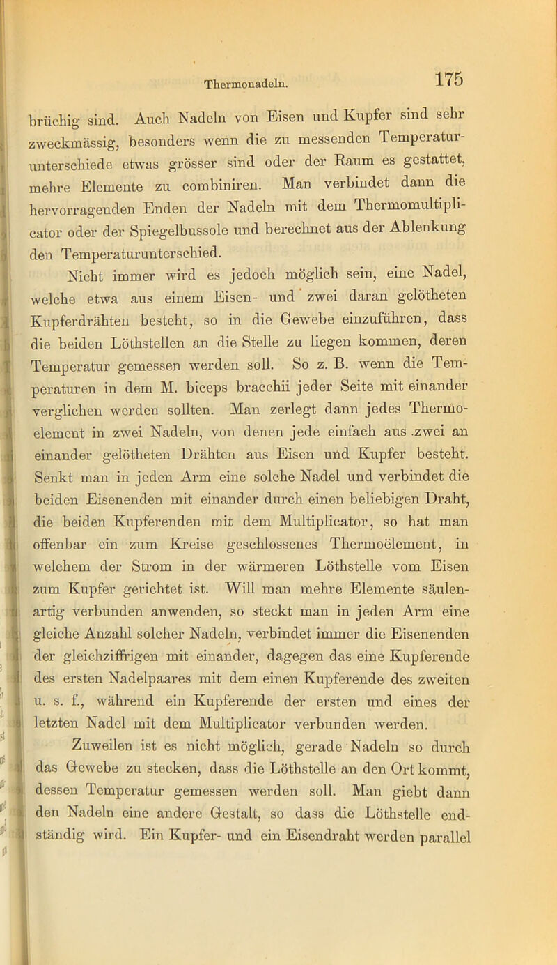 brüchig sind. Auch Nadeln von Eisen und Kupfer sind sehr zweckmässig, besonders wenn die zu messenden Temperatui*- unterschiede etwas grösser sind oder der Raum es gestattet, mehre Elemente zu combiniren. Man verbindet dann die hervorragenden Enden der Nadeln mit dem Thermomultipli- cator oder der Spiegelbussole und berechnet aus dei Ablenkung den Temperaturunterschied. Nicht immer wird es jedoch möglich sein, eine Nadel, welche etwa aus einem Eisen- und' zwei daran gelötheten Kupferdrähten besteht, so in die Gewebe einzuführen, dass die beiden Löthstellen an die Stelle zu liegen kommen, deren Temperatur gemessen werden soll. So z. B. wenn die Tem- peraturen in dem M. biceps bracchii jeder Seite mit einander verglichen werden sollten. Man zerlegt dann jedes Thermo- element in zwei Nadeln, von denen jede einfach aus .zwei an einander gelötheten Drähten aus Eisen und Kupfer besteht. Senkt man in jeden Arm eine solche Nadel und verbindet die beiden Eisenenden mit einander durch einen beliebigen Draht, die beiden Kupferenden mit dem Multiplicator, so hat man offenbar ein zum Kreise geschlossenes Thermoelement, in welchem der Strom in der wärmeren Löthstelle vom Eisen zum Kupfer gerichtet ist. Will man mehre Elemente säulen- artig verbunden an wenden, so steckt man in jeden Arm eine gleiche Anzahl solcher Nadeln, verbindet immer die Eisenenden der gleichziffi’igen mit einander, dagegen das eine Kupferende des ersten Nadelpaares mit dem einen Kupfer ende des zweiten I u. s. f., während ein Kupferende der ersten und eines der letzten Nadel mit dem Multiplicator verbunden werden. Zuweilen ist es nicht möglich, gerade Nadeln so durch das Gewebe zu stecken, dass die Löthstelle an den Ort kommt, dessen Temperatur gemessen werden soll. Man giebt dann den Nadeln eine andere Gestalt, so dass die Löthstelle end- ständig wird. Ein Kupfer- und ein Eisendraht werden parallel