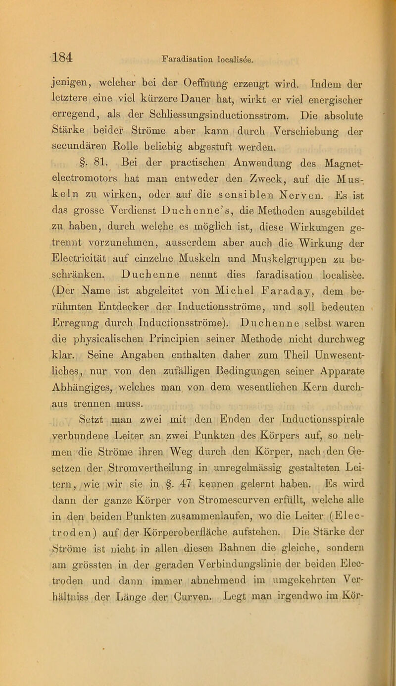 jenigen, welcher bei der Oeffnung erzeugt wird. Indem der letztere eine viel ktlrzere Dauer hat, wirkt er viel energischer erregend, als der Schliessungsinductionsstrom. Die absolute Stärke beider Ströme aber kann durch Verschiebung der secundären Rolle beliebig abgestuft werden. §. 81. Bei der practischen Anwendung des Magnet- electromotors hat man entweder den Zweck, auf die Mus- keln zu wirken, oder auf die sensiblen Nerven. Es ist das grosse Verdienst Duchenne’s, die Methoden ausgebildet zu haben, durch welche es möglich ist, diese Wirkungen ge- trennt vorzunehmen, ausserdem aber auch die Wirkung der Electricität auf einzelne Muskeln und Muskelgruppen zu be- schränken. Duchenne nennt dies faradisation localisee. (Der Name ist abgeleitet von Michel Faraday, dem be- rühmten Entdecker der Inductionsströme, und soll bedeuten Erregung diu’ch Inductionsströme). Duchenne selbst waren die physicalischen Principien seiner Methode nicht durchweg klar. Seine Angaben enthalten daher zum Theil Unwesent- liches, nur von den zufälligen Bedingungen seiner Apparate Abhängiges, welches man von dem wesentlichen Kern durch- aus trennen muss. Setzt man zwei mit den Enden der Inductionsspirale verbundene Leiter an zwei Punkten des Körpers auf, so neh- men die Ströme ihren Weg durch den Körper, nach den Ge- setzen der Stromvertheilung in unregelmässig gestalteten Lei- tern, wie wir sie in §. 47 kennen gelernt haben. Es wird dann der ganze Körper von Stromescurven erfüllt, welche alle in den beiden Punkten zusammenlaufen, wo die Leiter (Elec- troden) auf der KörperoberÜäche aufstehen. Die Stärke der Ströme ist nicht in allen diesen Bahnen die gleiche, sondern am grössten in der geraden Verbindungslinie der beiden Elec- troden und dann immer abnehmend im umgekehrten Vei’- hältniss der Länge der Curveu. Legt man irgendwo im Kör-