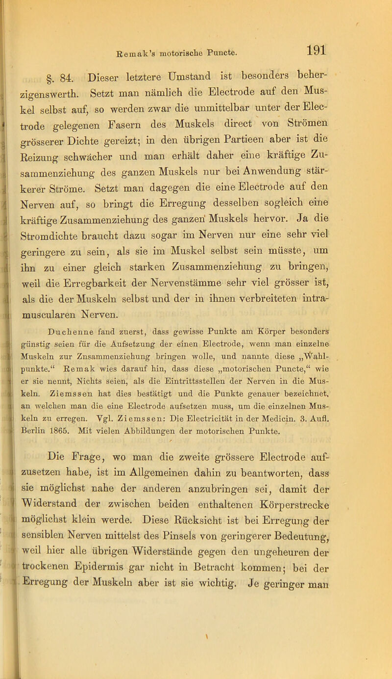 §. 84. Dieser letztere Umstand ist besonders beber- zigenswerth. Setzt man nämlich die Electrode auf den Mus- kel selbst auf, so werden zwar die unmittelbar unter der Elec- trode gelegenen Fasern des Muskels direct von Strömen grösserer Dichte gereizt; in den übrigen Partieen aber ist die Reizung schwächer und man erhält daher eine kräftige Zu- sammenziehung des ganzen Muskels nur bei Anwendung stär- kerer Ströme. Setzt man dagegen die eine Electrode auf den Nerven auf, so bringt die Erregung desselben sogleich eine kräftige Zusammenziehung des ganzen' Muskels hervor. Ja die Stromdichte braucht dazu sogar im Nerven nur eine sehr viel geringere zu sein, als sie im Muskel selbst sein müsste, um ihn zu einer gleich starken Zusammenziehung zu bringen, weil die Erregbarkeit der Nervenstämme selir viel grösser ist, als die der Muskeln selbst und der in ihnen verbreiteten intra- muscularen Nerven. Duchenne fand zuerst, dass gewisse Punkte am Körper besonders günstig seien für die Aufsetzung der einen Electrode, wenn man einzelne Muskeln zur Znsammenziehung bringen wolle, und nannte diese „Wahl- ; punkte.“ Eemak wies darauf hin, dass diese „motorischen Puncte,“ wie er sie nennt. Nichts seien, als die Eintrittsstellen der Nerven in die Mus- keln. Ziemssen hat dies bestätigt und die Punkte genauer bezeichnet, 1 an welchen man die eine Electrode aufsetzen muss, um die einzelnen Mus- i kein zu erregen. Vgl. Ziemssen; Die Electricität in der Medicin. 3. Aufl. Berlin 1865. Mit vielen Abbildungen der motorischen Punkte. Die Frage, wo mau die zweite grössere Electrode auf- zusetzen habe, ist im Allgemeinen dahin zu beantworten, dass sie möglichst nahe der anderen anzubringen sei, damit der ! Widerstand der zwischen beiden enthaltenen Körperstrecke ^ möglichst klein werde. Diese Rücksicht ist bei Erregung der ^ sensiblen Nerven mittelst des Pinsels von geringerer Bedeutung, ij weil hier alle übrigen Widerstände gegen den ungeheuren der 1 trockenen Epidermis gar nicht in Betracht kommen; bei der Erregung der Muskeln aber ist sie wichtig. Je geringer man >