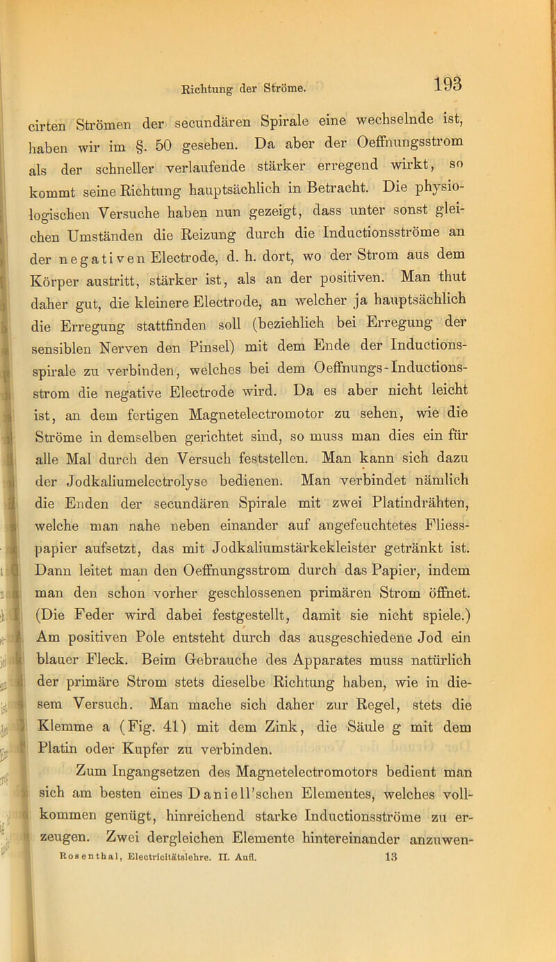 Richtung der Ströme. cirten Sti’ömen der secundären Spirale eine wechselnde ist, 1 liaben wir im §. 50 gesehen. Da aber der Oeffnnngsstrom I als der schneller verlaufende stärker erregend wirkt, so kommt seine Richtung hauptsächlich in Betracht. Die physio- 1 logischen Versuche haben nun gezeigt, dass untei sonst glßi eben Umständen die Reizung durch die Inductionsströme an I der negativen Electrode, d. h. dort, wo der Strom aus dem 1 Körper austritt, stärker ist, als an der positiven. Man thut * daher gut, die kleinere Electrode, an welcher ja hauptsächlich 5 die Erregung stattfinden soll (beziehlich bei Erregung der 4 sensiblen Nerven den Pinsel) mit dem Ende der Inductions- ^ spirale zu verbinden, welches bei dem Oeffnungs-Inductions- ii ström die negative Electrode wird. Da es aber nicht leicht 1^ ist, an dem fertigen Magnetelectromotor zu sehen, wie die ^ Ströme in demselben gerichtet sind, so muss man dies ein für || alle Mal durch den Versuch feststellen. Man kann sich dazu ^ der Jodkaliumelectrolyse bedienen. Man verbindet nämlich I die Enden der secundären Spirale mit zwei Platindrähten, welche man nahe neben einander auf angefeuchtetes Fliess- papier aufsetzt, das mit Jodkaliumstärkekleister getränkt ist. Dann leitet man den Oeffnnngsstrom durch das Papier, indem man den schon vorher geschlossenen primären Strom öffnet. (Die Feder wird dabei festgestellt, damit sie nicht spiele.) Am positiven Pole entsteht durch das ausgeschiedene Jod ein blauer Fleck. Beim Gebrauche des Apparates muss natürlich der primäre Strom stets dieselbe Richtung haben, wie in die- sem Versuch. Man mache sich daher zur Regel, stets die Klemme a (Fig. 41) mit dem Zink, die Säule g mit dem l'j Platin oder Kupfer zu verbinden. Zum Ingangsetzen des Magnetelectromotors bedient man sich am besten eines D anielPschen Elementes, welches voll- kommen genügt, hinreichend starke Inductionsströme zu er- ^ zeugen. Zwei dergleichen Elemente hintereinander anzuwen- Kosenthal, Eleotricilätslehre. II. Aufl. 13 D. t