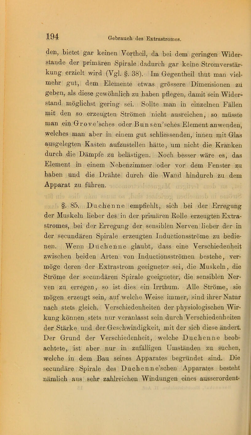 Gebrauch des Extrastromes. den, bietet gar keinen Vortbeil, da bei dem geringen Wider- stande der primären Spirale. dadurch gar keine Stromverstär- kung erzielt wird (Vgl. §. 38). Im Gegentheil thut man viel- mehr gut, dem Elemente etwas grössere Dimensionen zu geben, als diese gewöhnlich zu haben pflegen, damit sein Wider- stand möglichst gering sei. Sollte man in einzelnen Fällen mit den so erzeugten Strömen nicht ausreichen, so müsste man ein Grove’sches oder Bunsen’sches Element anwenden, welches man aber in einem gut schliessenden, innen mit Glas ausgelegten Kasten aufzustellen hätte, um nicht die Kranken durch die Dämpfe zu belästigen. Noch besser wäre es, das Element in einem Nebenzimmer oder vor dem Fenster zu haben und die Drähte durch die Wand hindurch zu dem Apparat zu führen. §. 85. Duchenne empfiehlt, sich bei der Erregung der Muskeln lieber des in der primären Rolle erzeugten Extra- stromes, bei der Erregung der sensiblen Nerven lieber der in der secundären Spirale erzeugten Inductionsströme zu bedie- nen. Wenn Duchenne glaubt, dass eine Verschiedenheit zwischen beiden Arten von Inductionsströmen bestehe, ver- möge deren der Extrastrom geeigneter sei, die Muskeln, die Ströme der secundären Spirale geeigneter, die sensiblen Ner- ven zu erregen, so ist dies ein Irrthum. Alle Ströme, sie mögen erzeugt sein, auf welche Weise immer, sind ilu’er Natur nach stets gleich. Verschiedenheiten der physiologischen Wii*- kung können stets nur veranlasst sein durch Verschiedenheiten der Stärke und der Geschwindigkeit, mit der sich diese ändert. Der Grund der Verschiedenheit, welche Duchenne beob- achtete, ist aber nur in zufälligen Umständen zu suchen, welche in dem Bau seines Apparates begründet sind. Die secundäre Spirale des Duchenn e’schen Apparates besteht nämlich aus sehr zahh’eichen Windungen eines ausserordent-