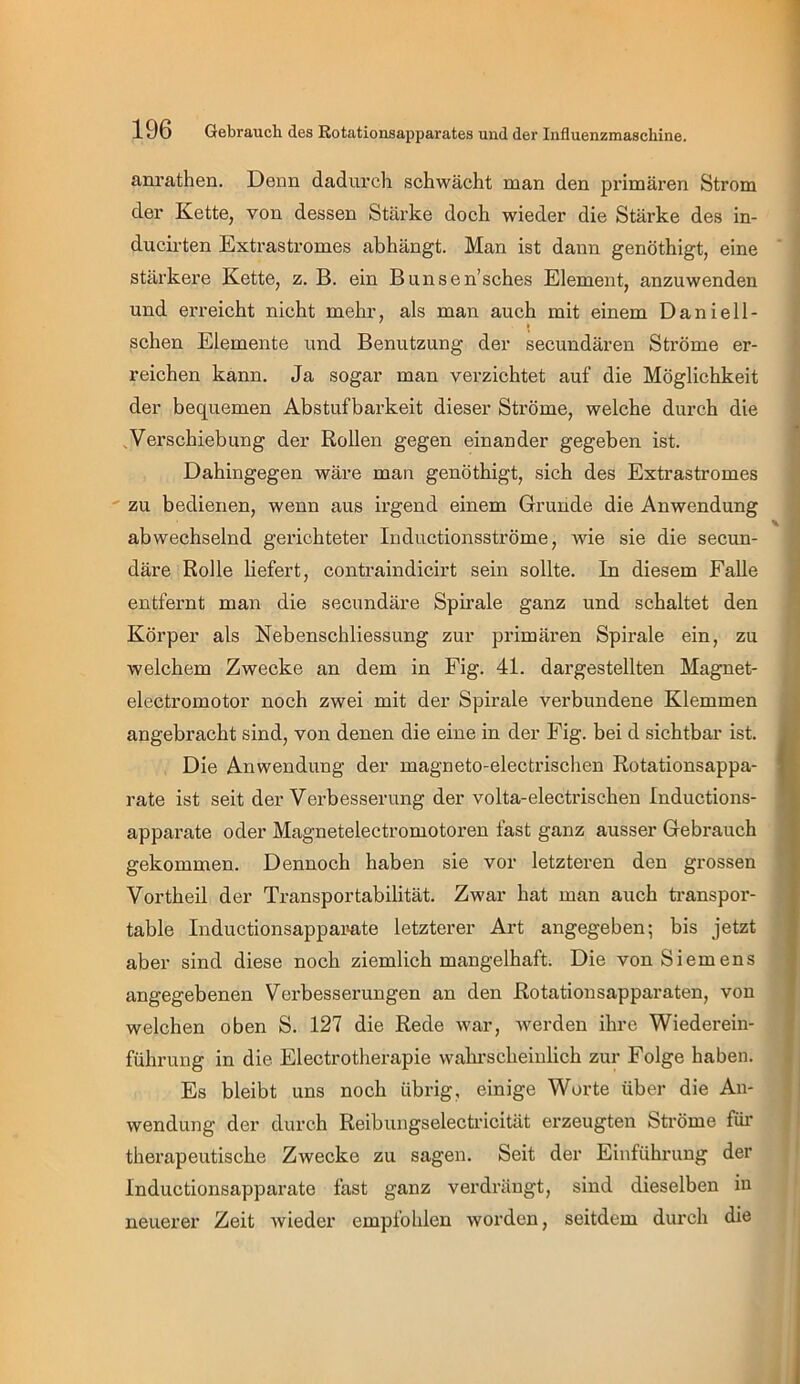 anrathen. Denn dadurch schwächt man den primären Strom der Kette, von dessen Stärke doch wieder die Stärke des in- ducirten Extrastromes abhängt. Man ist dann genöthigt, eine stärkere Kette, z. B. ein Bunsen’sches Element, anzuwenden und erreicht nicht mehr, als man auch mit einem Daniell- schen Elemente und Benutzung der secundären Ströme er- reichen kann. Ja sogar man verzichtet auf die Möglichkeit der bequemen Abstufbarkeit dieser Ströme, welche durch die ,Verschiebung der Rollen gegen einander gegeben ist. Dahingegen wäre man genöthigt, sich des Extrastromes zu bedienen, wenn aus irgend einem Grunde die Anwendung abwechselnd gerichteter Inductionsströme, wie sie die secun- däre Rolle liefert, contraindicirt sein sollte. In diesem Falle entfernt man die secundäre Spirale ganz und schaltet den Körper als Nebenschliessung zur primären Spirale ein, zu welchem Zwecke an dem in Fig. 41. dargestellten Magnet- electromotor noch zwei mit der Spirale verbundene Klemmen angebracht sind, von denen die eine in der Fig. bei d sichtbar ist. Die Anwendung der magneto-electrischen Rotationsappa- rate ist seit der Verbesserung der volta-electrischen Inductions- apparate oder Magnetelectromotox’en fast ganz ausser Gebrauch gekommen. Dennoch haben sie vor letzteren den grossen Vortheil der Transportabilität. Zwar hat man auch ti'anspor- table Inductionsappamte letzterer Art angegeben; bis jetzt aber sind diese noch ziemlich mangelhaft. Die von Siemens angegebenen Verbesserungen an den Rotationsapparaten, von welchen oben S. 127 die Rede war, werden ihre Wiederein- führung in die Electrotherapie wahrscheinlich zur Folge haben. Es bleibt uns noch übrig, einige Worte über die An- wendung der durch Reibungselectricität erzeugten Sti'öme für therapeutische Zwecke zu sagen. Seit der Einführung der Inductionsapparate fast ganz verdrängt, sind dieselben in neuerer Zeit wieder empfohlen worden, seitdem durch die