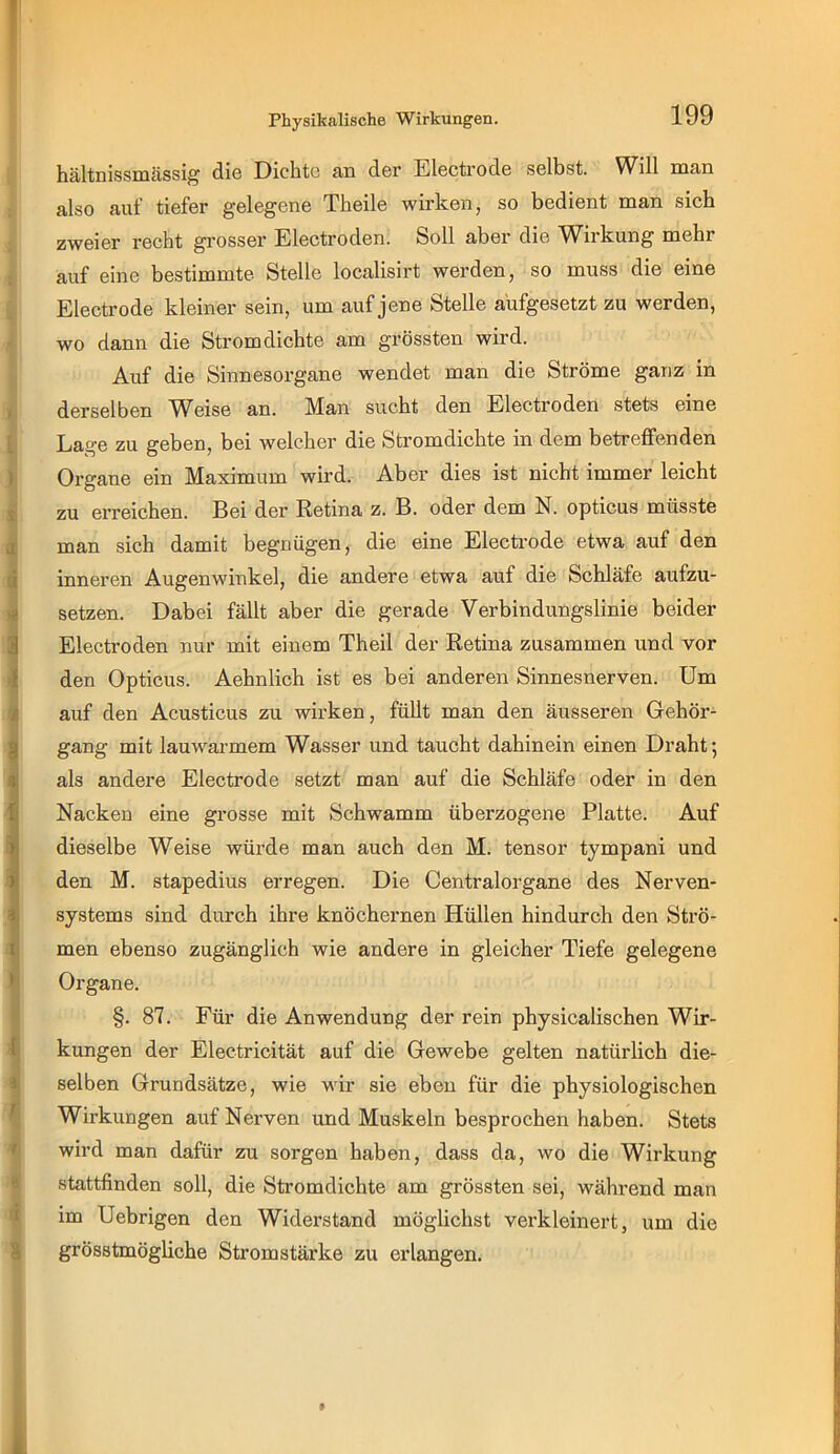 Physikalische Wirkungen. hältnissmässig die Dichte an der Electrode selbst. Will man also auf tiefer gelegene Theile wirken, so bedient man sich zweier recht grosser Electroden. Soll aber die Wirkung mehr auf eine bestimmte Stelle localisirt werden, so muss die eine Electrode kleiner sein, um auf jene Stelle aufgesetzt zu werden, wo dann die Strom dichte am grössten wird. Auf die Sinnesorgane wendet man die Ströme ganz in derselben Weise an. Man sucht den Electroden stets eine Lage zu geben, bei welcher die Stromdichte in dem betreffenden Organe ein Maximum wird. Aber dies ist nicht immer leicht zu erreichen. Bei der Retina z. B. oder dem N. opticus müsste man sich damit begnügen, die eine Electrode etwa auf den inneren Augenwinkel, die andere etwa auf die Schläfe aufzu- setzen. Dabei fällt aber die gerade Verbindungslinie beider Electroden nur mit einem Theil der Retina zusammen und vor den Opticus. Aehnlich ist es bei anderen Sinnesnerven. Um auf den Acusticus zu wirken, füllt man den äusseren Gehör- gang mit lauwarmem Wasser und taucht dahinein einen Draht; als andere Electrode setzt man auf die Schläfe oder in den Nacken eine grosse mit Schwamm überzogene Platte. Auf dieselbe Weise würde man auch den M. tensor tympani und den M. stapedius erregen. Die Centralorgane des Nerven- systems sind durch ihre knöchernen Hüllen hindurch den Strö- men ebenso zugänglich wie andere in gleicher Tiefe gelegene Organe. §. 87. Für die Anwendung der rein physicalischen Wir- kungen der Electricität auf die Gewebe gelten natürlich die- selben Grundsätze, wie wir sie eben für die physiologischen Wirkungen auf Nerven und Muskeln besprochen haben. Stets wird man dafür zu sorgen haben, dass da, wo die Wirkung stattfinden soll, die Stromdichte am grössten sei, während man im Uebrigen den Widerstand möglichst verkleinert, um die grösstmögliche Stromstärke zu erlangen.