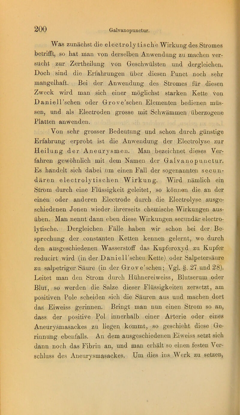 Was zunächst die electroly tische Wirkung des Stromes betrifft, so hat man von derselben Anwendung zu machen ver- sucht zur Zertheilung von Geschwülsten und dergleichen. Doch sind die Erfahrungen über diesen Punct noch sehr mangelhaft. Bei der Anwendung des Stromes für diesen Zweck wird man sich einer möglichst starken Kette von Daniell’schen oder Grove’schen Elementen bedienen müs- sen, und als Electroden grosse mit Schwämmen überzogene Platten anwenden. Von sehr grosser Bedeutung und schon durch günstige Erfahrung erprobt ist die Anwendung der Electrolyse zur Heilung der Aneurysmen. Mau bezeichnet dieses Ver- fahren gewöhnlich mit dem Namen der Galvanopunctur. Es handelt sich dabei um einen Fall der sogenannten secun- dären electroly tischen Wirkung. Wird nämlich ein Strom durch eine Flüssigkeit geleitet, so können die an der einen oder anderen Electrode durch die Electrolyse ausge- schiedenen Jonen wieder ihrerseits chemische Wirkungen aus- üben. Man nennt dann eben diese Wirkungen secundär electro- lytische. Dergleichen Fälle haben wir schon bei der Be- sprechung der constanten Ketten kennen gelernt, wo durch den ausgeschiedenen Wasserstoff das Kupferoxyd zu Kupfer reducirt wird (in der Daniell’schen Kette) oder Salpetersäure zu salpetriger Säure (in der Grove’schen; Vgl. §. 27 und 28). Leitet man den Strom durch Hühnereiweiss, Blutserum oder Blut, so werden die Salze dieser Flüssigkeiten zersetzt, am positiven Pole scheiden sich die Säuren aus und machen dort das Eiweiss gerinnen. Bringt man nun einen Strom so an, dass der positive Pol innerhalb einer Arterie oder eines Aneurysxnasackes zu liegen kommt, so geschieht diese Ge- rinnung ebenfalls. An dem aiisgeschiedenen Eiweiss setzt sich dann noch das Fibrin an, und man erhält so einen festen Ver- schluss des Aneurysmasackes. Um dies ins Wei’k zu setzen,