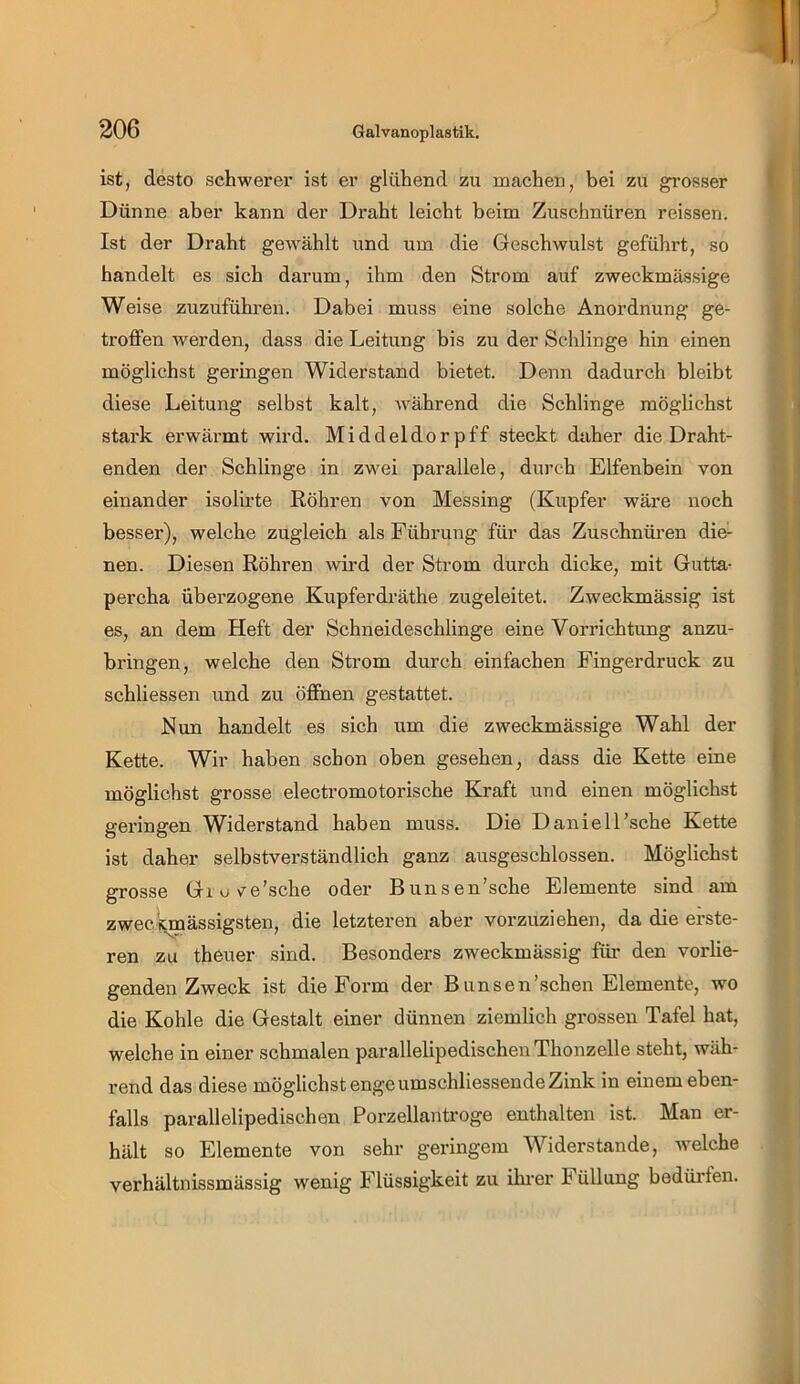 ist, desto schwerer ist er glühend zu machen, bei zu grosser Dünne aber kann der Draht leicht beim Zuschnüren reissen. Ist der Draht gewählt und um die Geschwulst geführt, so handelt es sich darum, ihm den Strom auf zweckmässige Weise zuzuführen. Dabei muss eine solche Anordnung ge- troffen werden, dass die Leitung bis zu der Schlinge hin einen möglichst geringen Widerstand bietet. Denn dadurch bleibt diese Leitung selbst kalt, während die Schlinge möglichst stark erwärmt wird. Middeldorpff steckt daher die Draht- enden der Schlinge in zwei parallele, durch Elfenbein von einander isolirte Röhren von Messing (Kupfer wäre noch besser), welche zugleich als Führung für das Zuschnüren die- nen. Diesen Röhren wird der Strom durch dicke, mit Gutta- percha überzogene Kupferdräthe zugeleitet. Zweckmässig ist es, an dem Heft der Schneideschlinge eine Vorrichtung anzu- bringen, welche den Strom durch einfachen Fingerdruck zu schliessen und zu öffnen gestattet. Nun handelt es sich um die zweckmässige Wahl der Kette. Wir haben schon oben gesehen, dass die Kette eine möglichst grosse electromotorische Kraft und einen möglichst geringen Widerstand haben muss. Die Daniell’sche Kette ist daher selbstverständlich ganz ausgeschlossen. Möglichst grosse Giuve’sche oder Bunsen’sche Elemente sind am zweckmässigsten, die letzteren aber vorzuziehen, da die erste- ren zu theuer sind. Besonders zweckmässig firn den vorlie- genden Zweck ist die Form der Bimsen'sehen Elemente, wo die Kohle die Gestalt einer dünnen ziemlich grossen Tafel hat, welche in einer schmalen parallelipedischeii Thonzelle steht, wäh- rend das diese möglichst enge umschliessende Zink in einem eben- falls parallelipedischen Porzellanti-oge enthalten ist. Man er- hält so Elemente von sehr geringem Widerstande, welche verhältnissmässig wenig Flüssigkeit zu ihi'er Füllung bedüi’fen.