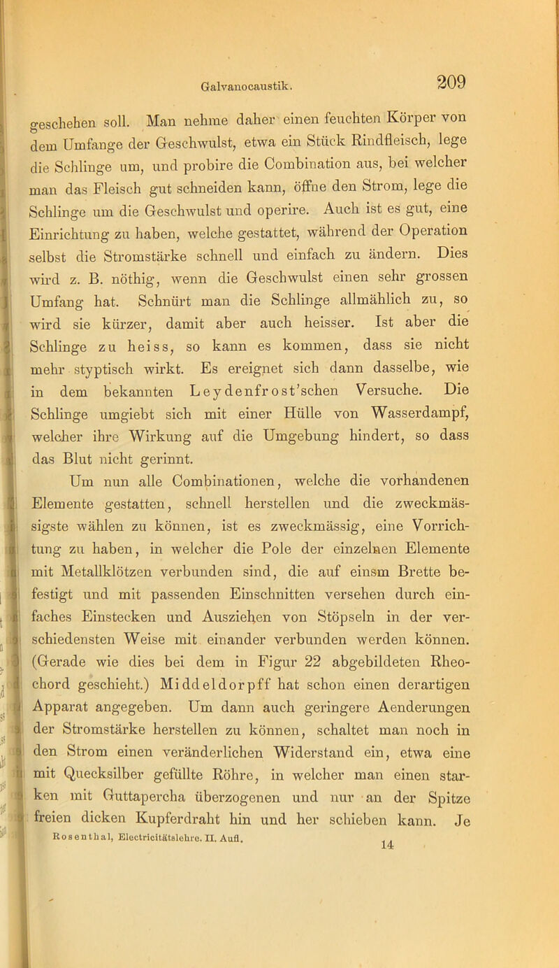 geschehen soll. Man nehme daher einen feuchten Körper von dem Umfange der Gieschwulst, etwa ein Stück Rindfleisch, lege die Schlinge um, und probire die Combination aus, bei welcher man das Fleisch gut schneiden kann, öffne den Strom, lege die Schlinge um die Geschwulst und operire. Auch ist es gut, eine Einrichtung zu haben, welche gestattet, während der Operation selbst die Stromstärke schnell und einfach zu ändern. Dies wii'd z. B. nöthig, wenn die Geschwulst einen sehr grossen Umfang hat. Schnürt man die Schlinge allmählich zu, so wird sie kürzer, damit aber auch heisser. Ist aber die Schlinge zu heiss, so kann es kommen, dass sie nicht mehr styptisch wii’kt. Es ereignet sich dann dasselbe, wie in dem bekannten Ley denfr ost’schen Versuche. Die Schlinge umgiebt sich mit einer Hülle von Wasser dampf, welcher ihre Wirkung auf die Umgebung hindert, so dass das Blut nicht gerinnt. Um nun alle Combinationen, welche die vorhandenen Elemente gestatten, schnell herstellen und die zweckmäs- sigste wählen zu können, ist es zweckmässig, eine Vorrich- tung zu haben, in welcher die Pole der einzelnen Elemente mit Metallklötzen verbunden sind, die auf einsm Brette be- 1 festigt und mit passenden Einschnitten versehen durch ein- i faches Einstecken und Ausziehen von Stöpseln in der ver- > schiedensten Weise mit einander verbunden werden können. (Gerade wie dies bei dem in Figur 22 abgebildeten Rheo- chord geschieht.) Middeldorpff hat schon einen derartigen Apparat angegeben. Um dann auch gei’ingere Aenderungen der Stromstärke hersteilen zu können, schaltet man noch in den Strom einen veränderlichen Widerstand ein, etwa eine mit Quecksilber gefüllte Röhre, in welcher man einen star- ken mit Guttapercha überzogenen und nur an der Spitze freien dicken Kupferdraht hin und her schieben kann. Je RosenUial, Electricitätalelire. II. Aufl, 14