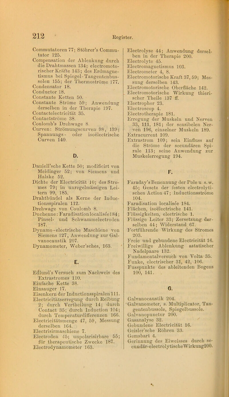 Commutatoren 77; Stöhrer’s Commu- tator 125. Corapensation der Ablenkung durch die Drahtmassen 134; electromoto- riscber Kräfte 143; des Erdmagne- tismus bei Spiegel-Tangentenbus- solen 155; der Thermoströme 177. Condensator 18. Conductor 18. Constante Ketten 50. Constante Ströme 59; Anwendung derselben in der Therapie 197. Contactelectricität 35. Contactströmc 38. Coulomb’s Drehwage 8. Curven: Strömungscurven 98, 139; Spannungs - oder isoelectrische Curven 140. D. Dauiell’sche Kette 50; modificirt von Meidinger 52; von Siemens und Halske 52. Dichte der Electricität 10; des Stro- mes 79; in unregelmässigen Lei- tern 99, 185. Drahtbündel als Kerne der Induc- tionsspiralen 112. Drehwage von Coulomb 8. Duchenne: Faradisationlocaliseel 84; Pinsel- und Schwammelectroden 187. Dynamo-electrische Maschiene von Siemens 127, Anwendung zur Gal- vaiiocaustik 207. Dynamometer, Weber’sches, 163. E. Edlund’s Versuch zum Nachweis des Extrastromes 110. Einfache Kette 38. Einsauger 17. Eisenkern der Inductionsspiralen 111. Electricitätserregung durch Reibung 2; durch Vertheilung 14; durch Contact 35; durch Induction 104; durch Temperaturdifierenzen 166. Electricitätsmenge 47, 59, Messung derselben 164. Electrisirmaschiene 7. Electrodeii '!5; unpolarisirbare 55; für therapeutische Zwecke 187. Electrodynamometer 163. Electrolyse 44; Anwendung dersel- ben in der Therapie 200. Electrolyte 45. Electromagnetismus 103. Electrometer 4, 8. Electromotorische Kraft 37, 59; Mes- sung derselben 143. Electromotorische Oberfläche 142. Electromotorische Wirkung thieri- scher Theile 137 ff. Electrophor 23. Electroscop 4. Electrotherapie 181. Erregung der Muskeln und Nerven 33, 111, 181; der sensibelen Ner- ven 196, einzelner Muskeln 189. Extracurrent 109. Extrastrom 109; sein Einfluss auf die Ströme der secundären Spi- rale 113; seine Anwendung zur Muskelerregung 194. F. Faraday’s Benennung der Pole u s. w. 45; Gesetz der festen electrolyti- schen Action 47; Inductionssti'öme 104. Faradisation localisöe 184. Flächen, isoelectrische 141. Flüssigkeiten, electrische 1. Flüssige Leiter 33; Zersetzung der- selben 44; Widerstand . 67. Fortführende Wirkung des Stromes 203. Freie und gebundene Electricität 16. Freiwillige Ablenkung astatischer Nadelpaare 132. Fundamentalversuch von Volta 35. Funke, electrischer 31, 42, 106. Fusspunkte des ableitenden Bogens 100, 141. G. Galvanocaustik 204. 'Galvanometer, s. Multiplicator, Tan- gentenbussole, Spiegelbussole. Galvauopunctur 200. Gasanalyse 32. Gebundene Electricität 16. Gcisler’sche Röhren 33. G emsbart 4. Gerinnung des Eiweisses durch .se- cundär-electrolytischeWirkung200.