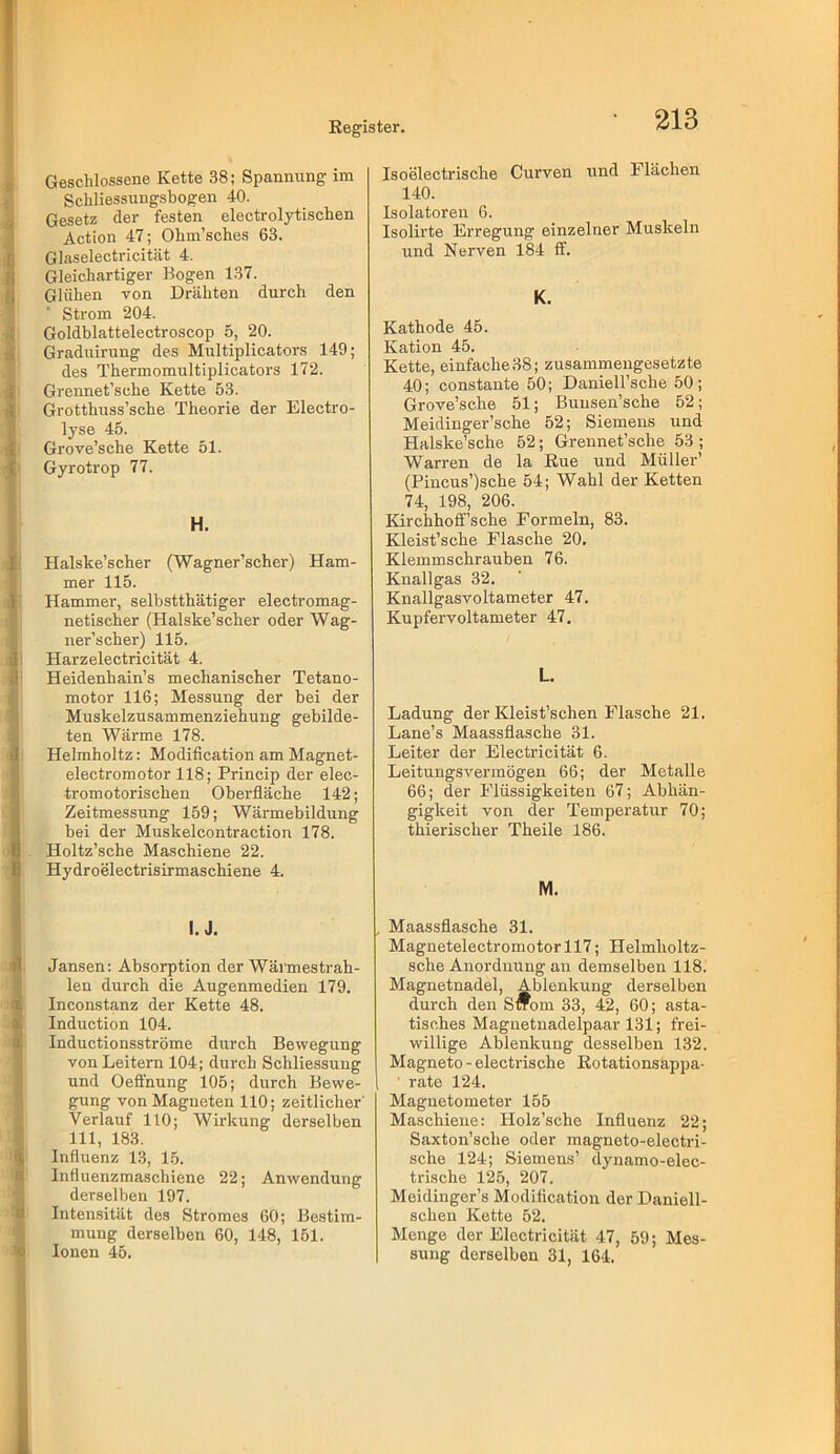 Geschlossene Kette 38; Spanniing im Schliessungsbogen 40. Gesetz der festen electrolytischen Action 47; Ohm’sches 63. Glaselectricität 4. Gleichartiger Bogen 137. Glühen von Drähten durch den Strom 204. Goldblattelectroscop 5, 20. Graduirung des Multiplicators 149; des Thermomultiplicators 172. Grennet’sche Kette 53. Grotthuss’sche Theorie der Electro- lyse 45. Grove’sche Kette 51. Gyrotrop 77. H. Halske’scher (Wagner’scher) Ham- mer 115. Hammer, selbstthätiger electromag- netischer (Halske’scher oder Wag- ner’scher) 115. Harzelectricität 4. Heidenhain’s mechanischer Tetano- motor 116; Messung der bei der Muskelzusammenziehung gebilde- ten Wärme 178. Helmholtz: Modification am Magnet- electromotor 118; Princip der elec- tromotorischen Oberfläche 142; Zeitme.ssung 159; Wärmebildung bei der Muskelcontraction 178. Holtz’sche Maschiene 22. Hydroelectrisirmaschiene 4. I. J. Jansen: Absorption der Wännestrah- len durch die Augenmedien 179. Inconstanz der Kette 48. Induction 104. Inductionsströme durch Bewegung von Leitern 104; durch Schliessung und Oefihung 105; durch Bewe- gung von Magneten HO; zeitlicher' Verlauf 110; Wirkung derselben 111, 183. Influenz 13, 15. Influenzmaschiene 22; Anwendung derselben 197. Intensität des Stromes 60; Bestim- mung derselben 60, 148, 151. Ionen 45. Isoelectrische Curven und Flächen 140. Isolatoren 6. Isolirte Erregung einzelner Muskeln und Nerven 184 ff. K. Kathode 45. Kation 45. Kette, einfache 38; zusammengesetzte 40; constante 50; Daniell’sche 50 ; Grove’sche 51; Buusen’sche 52; Meidinger’sche 52; Siemens und Halske’sche 52; Grennet’sche 53 ; Warren de la Rue und Müller’ (Pincus’)sche 54; Wahl der Ketten 74, 198, 206. Kirchhoff’sche Formeln, 83. Kleist’sche Flasche 20. Klemmschrauben 76. Knallgas 32. Knallgasvoltameter 47. Kupfer Voltameter 47. L. Ladung der Kleist’schen Flasche 21. Lane’s Maassflasche 31. Leiter der Electricität 6. Leitungsvermögen 66; der Metalle 66; der Flüssigkeiten 67; Abhän- gigkeit von der Temperatur 70; thierischer Theile 186. M. , Maassflasche 31. Magnetelectromotorll7; Helmholtz- sche Anordnung an demselben 118. Magnetnadel, Ablenkung derselben durch den S*om 33, 42, 60; asta- tisches Magnetnadelpaar 131; frei- willige Ablenkung desselben 132. Magneto - electrische Rotationsappa- ' rate 124. Magnetometer 155 Maschiene: Holz’sche Influenz 22; Saxton’sche oder magneto-electri- sche 124; Siemens’ dynamo-elec- trische 125, 207. Meidinger’s Modiflcation der Daniell- schen Kette 52. Menge der Electricität 47, 59; Mes- sung derselben 31, 164.