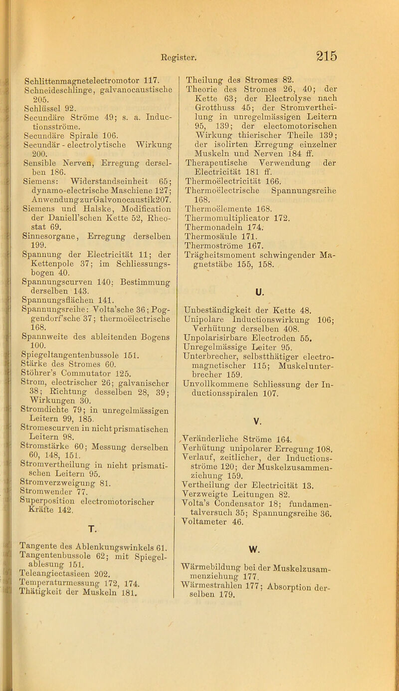 Schlittenmagnetelectromotor 117. Sciineideschlinge, galvanocaustische 205. Schlüssel 92. Secundäre Ströme 49; s. a. Induc- tionsströme. Secundäre Spirale 106. Secundär - electrolytische Wirkung 200. Sensible Nerven, Erregung dersel- ben 186. Siemens: Widerstandseinheit 65; dynamo-electrische Maschiene 127; AnwendungzurGalvonocaustik207. Siemens und Halske, Modification der Daniell’schen Kette 52, Eheo- stat 69. Sinnesorgane, Erregung derselben 199. Spannung der Electricität 11; der Kettenpole 37; im Schliessungs- bogen 40. Spannungscurven 140; Bestimmung derselben 143. Spannungsflächen 141. Spannungsreihe: Volta’sche 36; Pog- gendorf’sche 37; thermoelectrische 168. Spannweite des ableitenden Bogens 100. Spiegeltangentenbussole 151. Stärke des Stromes 60. Stöhrer’s Commutator 125. Strom, electrischer 26; galvanischer 38; Richtung desselben 28, 39; Wirkungen 30. Stromdichte 79; in unregelmässigen Leitern 99, 185. Stromescurven in nicht prismatischen Leitern 98. Stromstärke 60; Messung derselben 60, 148, 151. Stromvertheilung’ in nicht prismati- schen Leitern 95. Stromverzweigung 81. Stromwender 77. Superposition electroniotorischer Kräfte 142. T. Theilung des Stromes 82. Theorie des Stromes 26, 40; der Kette 63; der Electrolyse nach Grotthuss 45; der Stromverthei- lung in unregelmässigen Leitern 95, 139; der electomotorischen Wirkung thierischer Theile 139; der isolirten Erregung einzelner Muskeln und Nerven 184 tF. Therapeutische Verwendung der Electricität 181 ff. Thermoelectricität 166. Thermoelectrische Spannungsreihe 168. Thermoelemente 168. Thermomultiplicator 172. Thermonadeln 174. Thermosäule 171. Thermoströme 167. Trägheitsmoment schwingender Ma- gnetstäbe 155, 158. U. Unbeständigkeit der Kette 48. Unipolare Inductionswirkung 106; Verhütung derselben 408. Unpolarisirbare Electroden 55. Unregelmässige Leiter 95. Unterbrecher, selbstthätiger electro- magnetischer 115; Muskelunter- brecher 159. Unvollkommene Schliessung der In- ductionsspiralen 107. V. ^Veränderliche Ströme 164. Verhütung unipolarer Erregung 108. Verlauf, zeitlicher, der Inductions- ströme 120; der Muskelzusammen- ziehung 159. Vertheilung der Electricität 13. Verzweigte Leitungen 82. Volta’s Condensator 18; fundamen- talversuch 35; Spannungsreihe 36. Voltameter 46. Tangente des Ablenkungswinkels 61. Tangentenbu.ssole 62; mit Spiegel- ablesung 161. Teleangiectasieen 202. Temperaturmessung 172, 174. Thätigkeit der Muskeln 181. W. Wärmebildung bei der Muskelzusam- menziehung 177. Wärmestrahlen 177; Absorption der- selben 179.