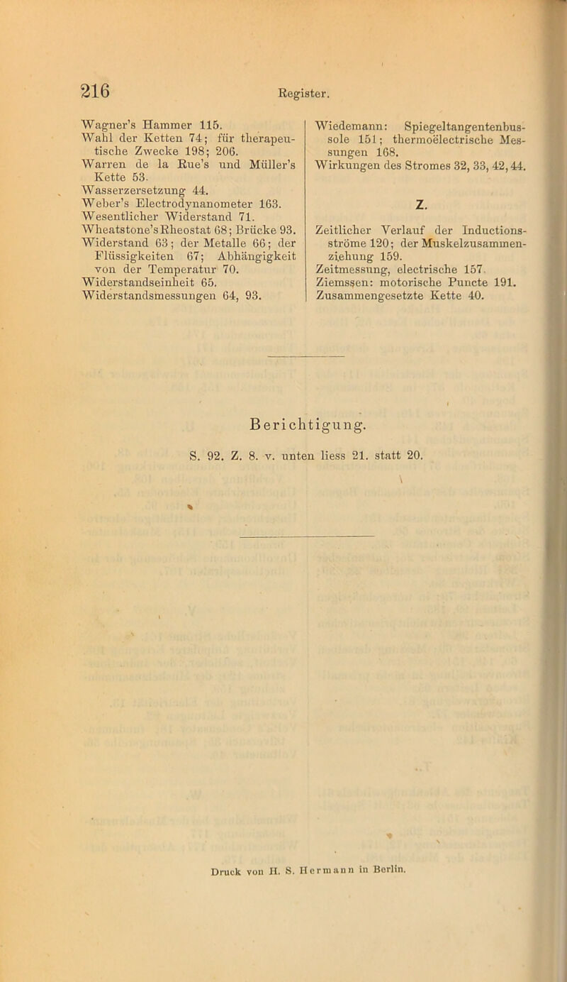 Wagner’s Hammer 115. Wahl der Ketten 74; für therapeu- tische Zwecke 198; 206. Warren de la Eue’s und Müller’s Kette 53. Wasserzersetzung 44. Weber’s Electrodynanometer 163. Wesentlicher Widei'stand 71. Wheatstone’sEheostat 68; Brücke 93. Widerstand 63; der Metalle 66; der Flüssigkeiten 67; Abhängigkeit von der Temperatur 70. Widerstandseinheit 65. Widerstandsmessungen 64, 93. Wiedemann: Spiegeltangentenbus- sole 151; thermoelectrische Mes- sungen 168. Wirkungen des Stromes 32, 33, 42,44. Z. Zeitlicher Verlauf der Inductions- strömel20; der Muskelzusammen- ziehung 159. Zeitmessirng, electrische 157. Ziems^en: motorische Puncte 191. Zusammengesetzte Kette 40. Berichtigung. S. 92. Z. 8. V. unten Hess 21. statt 20. Druck von II. S. Hcrmunn in Berlin.