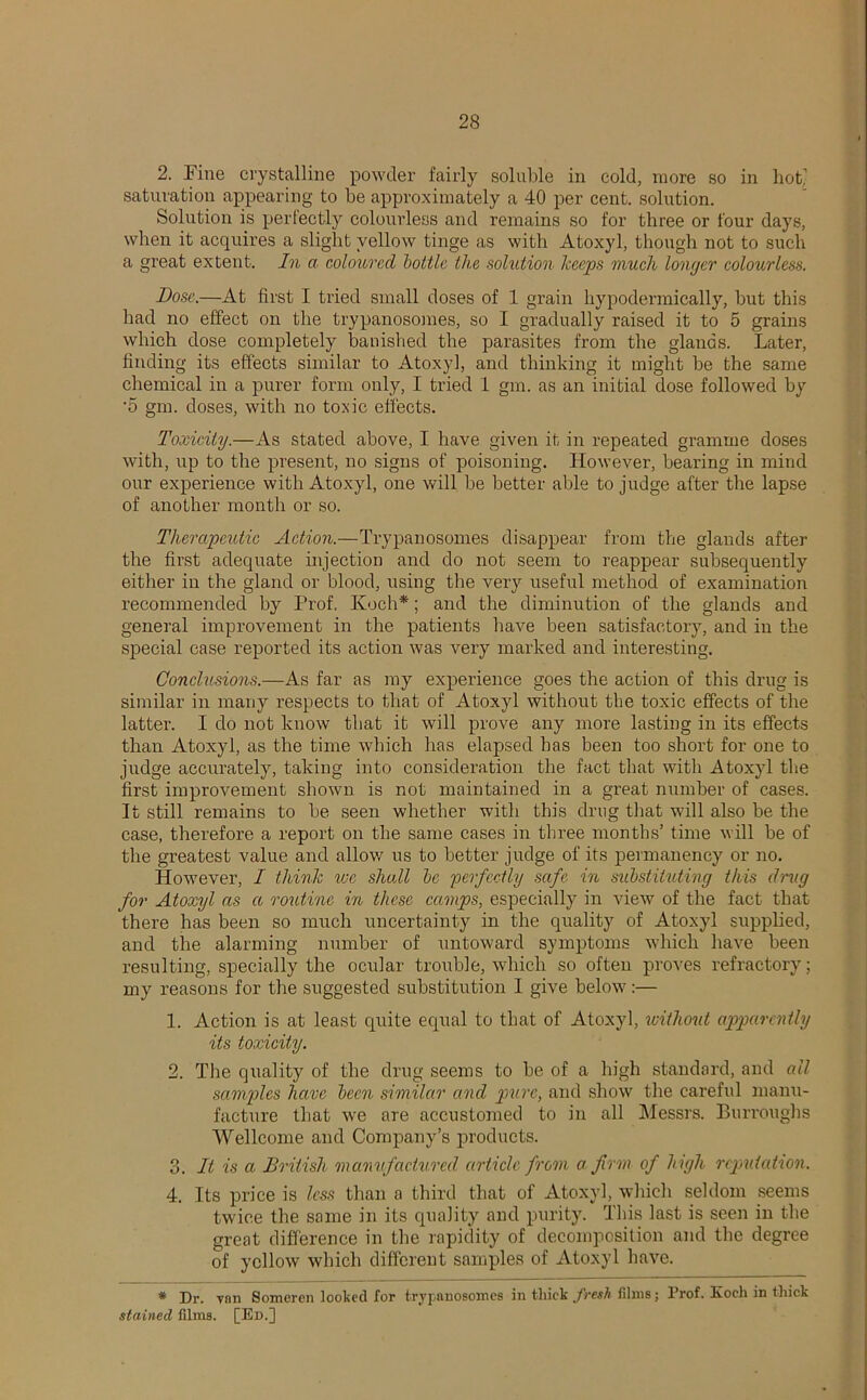 2. Fine crystalline powder fairly soluble in cold, more so in hot saturation appearing to be approximately a 40 per cent, solution. Solution is perfectly colourless and remains so for three or four days, when it acquires a slight yellow tinge as with Atoxyl, though not to such a great extent. In a coloured bottle the solution keeps much longer colourless. Dose.—At first I tried small doses of 1 grain hypodermically, but this had no effect on the trypanosomes, so I gradually raised it to 5 grains which dose completely banished the parasites from the glands. Later, finding its effects similar to Atoxyl, and thinking it might be the same chemical in a purer form only, I tried 1 gm. as an initial dose followed by •5 gm. doses, with no toxic effects. Toxicity.—As stated above, I have given it in repeated gramme doses with, up to the present, no signs of poisoning. However, bearing in mind our experience with Atoxyl, one will be better able to judge after the lapse of another month or so. Therapeutic Action.—Trypanosomes disappear from the glands after the first adequate injection and do not seem to reappear subsequently either in the gland or blood, using the very useful method of examination recommended by Prof. Koch*; and the diminution of the glands and general improvement in the patients have been satisfactory, and in the special case reported its action was very marked and interesting. Conclusions.—As far as my experience goes the action of this drug is similar in many respects to that of Atoxyl without the toxic effects of the latter. I do not know that it will prove any more lasting in its effects than Atoxyl, as the time which has elapsed has been too short for one to judge accurately, taking into consideration the fact that with Atoxyl tire first improvement shown is not maintained in a great number of cases. It still remains to be seen whether with this drug that will also be the case, therefore a report on the same cases in three months’ time will be of the greatest value and allow us to better judge of its permanency or no. However, I think we shall be 'perfectly safe in substituting this drug for Atoxyl as a routine in these camps, especially in view of the fact that there has been so much uncertainty in the quality of Atoxyl supplied, and the alarming number of untoward symptoms which have been resulting, specially the ocular trouble, which so often proves refractory; my reasons for the suggested substitution I give belowr:— 1. Action is at least quite equal to that of Atoxyl, without apparently its toxicity. 2. The quality of the drug seems to be of a high standard, and all samples have been similar and pure, and show the careful manu- facture that we are accustomed to in all Messrs. Burroughs Wellcome and Company’s products. 3. It is a British manufactured article from a firm of high reputation. 4. Its price is less than a third that of Atoxyl, which seldom seems twice the same in its quality and purity. This last is seen in the great difference in the rapidity of decomposition and the degree of yellow which different samples of Atoxyl have. * Dr. vnn Someren looted for trypanosomes in thick fresh films; Prof. Koch in thick stained films. [Ed.]