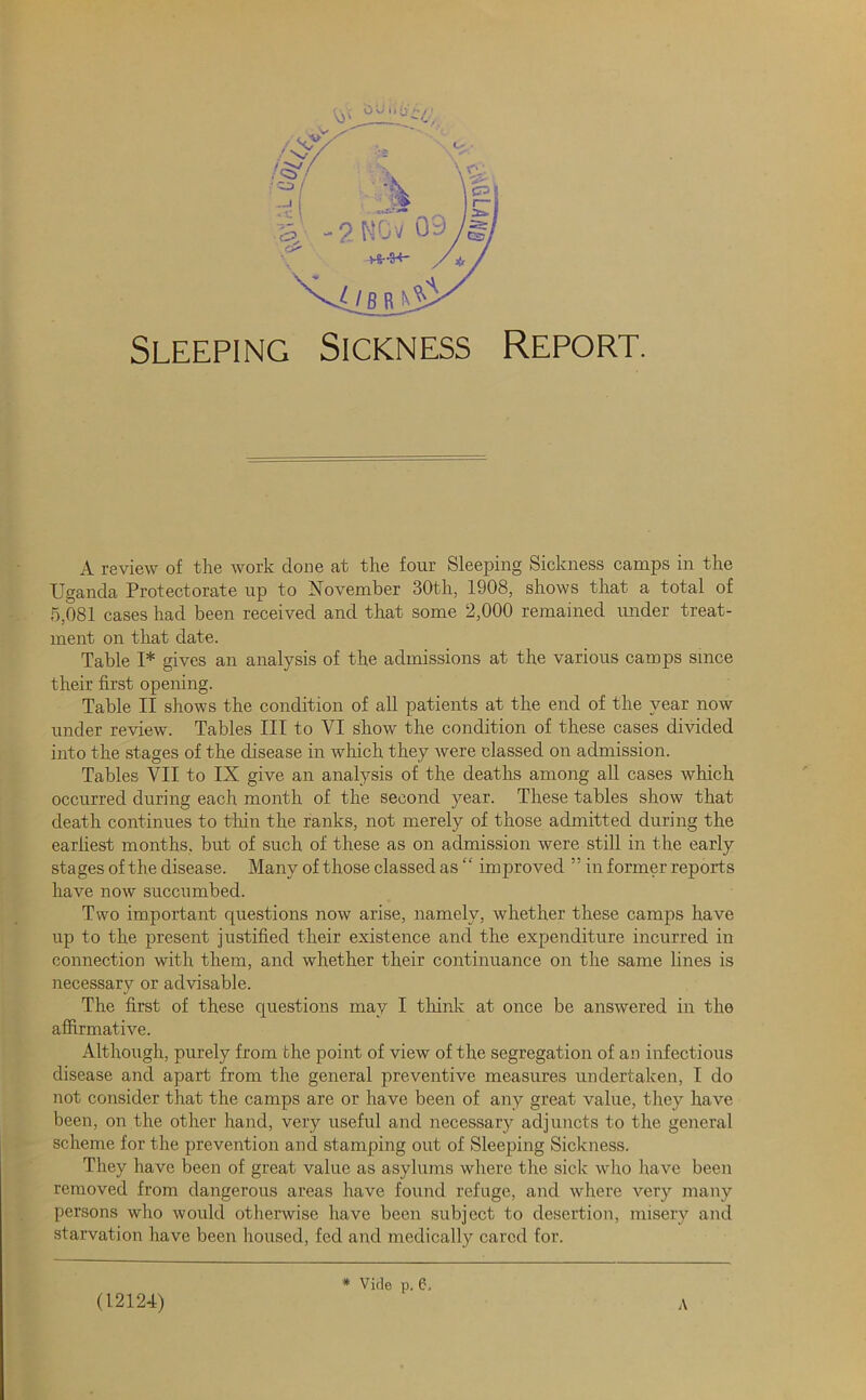 Sleeping Sickness Report. ■j' i r »• 'h f. 4 ■ '\; A review of the work clone at the four Sleeping Sickness camps in the Uganda Protectorate up to November 30th, 1908, shows that a total of 5,081 cases had been received and that some 2,000 remained under treat- ment on that date. Table I* gives an analysis of the admissions at the various camps since their first opening. Table II shows the condition of all patients at the end of the year now under review. Tables III to VI show the condition of these cases divided into the stages of the disease in which they were classed on admission. Tables VII to IX give an analysis of the deaths among all cases which occurred during each month of the second year. These tables show that death continues to thin the ranks, not merely of those admitted during the earliest months, but of such of these as on admission were still in the early stages of the disease. Many of those classed as “ improved ” in former reports have now succumbed. Two important questions now arise, namely, whether these camps have up to the present justified their existence and the expenditure incurred in connection with them, and whether their continuance on the same lines is necessary or advisable. The first of these questions may I think at once be answered in the affirmative. Although, purely from the point of view of the segregation of an infectious disease and apart from the general preventive measures undertaken, I do not consider that the camps are or have been of any great value, they have been, on the other hand, very useful and necessary adjuncts to the general scheme for the prevention and stamping out of Sleeping Sickness. They have been of great value as asylums where the sick who have been removed from dangerous areas have found refuge, and where very many persons who would otherwise have been subject to desertion, misery and starvation have been housed, fed and medically cared for. * Vide p, 6, (12124)