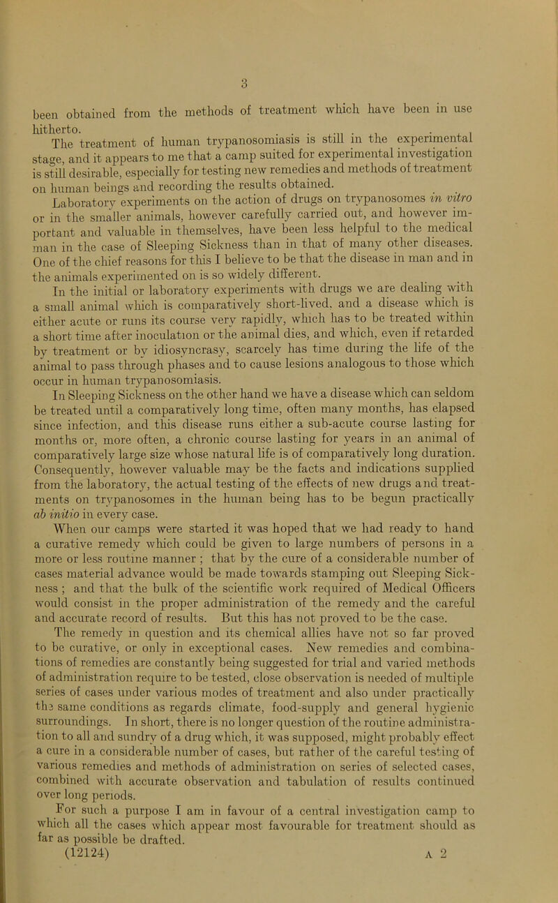 been obtained from the methods of treatment which have been in use The treatment of human trypanosomiasis is still in the experimental statue, and it appears to me that a camp suited for experimental investigation is still desirable, especially for testing new remedies and methods of treatment on human beings and recording the results obtained. Laboratory experiments on the action of drugs on trypanosomes in vitro or in the smaller animals, however carefully carried out, and however im- portant and valuable in themselves, have been less helpful to the medical man in the case of Sleeping Sickness than in that of many other diseases. One of the chief reasons for this I believe to be that the disease in man and in the animals experimented on is so widely different. In the initial or laboratory experiments with drugs we are dealing with a small animal wliich is comparatively short-lived, and a disease which is either acute or runs its course very rapidly, which has to be treated within a short time after inoculation or the animal dies, and which, even if retarded by treatment or by idiosyncrasy, scarcely has time during the life of the animal to pass through phases and to cause lesions analogous to those which occur in human trypanosomiasis. In Sleeping Sickness on the other hand we have a disease which can seldom be treated until a comparatively long time, often many months, has elapsed since infection, and this disease runs either a sub-acute course lasting for months or, more often, a chronic course lasting for years in an animal of comparatively large size whose natural life is of comparatively long duration. Consequently, however valuable may be the facts and indications supplied from the laboratory, the actual testing of the effects of iiew drugs and treat- ments on trypanosomes in the human being has to be begun practically ah initio in every case. When our camps were started it was hoped that we had ready to hand a curative remedy which could be given to large numbers of persons in a more or less routine manner ; that by the cure of a considerable number of cases material advance would be made towards stamping out Sleeping Sick- ness ; and that the bulk of the scientific work required of Medical Officers would consist in the proper administration of the remedy and the careful and accurate record of results. But this has not proved to be the case. The remedy in question and its chemical allies have not so far proved to be curative, or only in exceptional cases. New remedies and combina- tions of remedies are constantly being suggested for trial and varied methods of administration require to be tested, close observation is needed of multiple series of cases under various modes of treatment and also under practically tli3 same conditions as regards climate, food-supply and general hygienic surroundings. In short, there is no longer question of the routine administra- tion to all and sundry of a drug which, it was supposed, might probably effect a cure in a considerable number of cases, but rather of the careful testing of various remedies and methods of administration on series of selected cases, combined with accurate observation and tabulation of results continued over long periods. For such a purpose I am in favour of a central investigation camp to which all the cases which appear most favourable for treatment sliould as far as possible be drafted. (12124) A 2