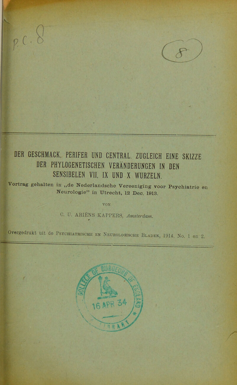 T DER GESCHMACK, PERIFER UND CENTRAL. ZUGLEICH EINE SKIZZE i DER PHYLOGENETISCHEN VERANDERUNGEN IN DEN ‘ SENSIBELEN VII, IX UND X WURZELN. Vortrag gehalten in „de Nederlandsehe Vereeniging voor Psychiatrie en Neurologie” in TJtrecht, 12 Dec. 1913. VON C. U. AEIENS KAPPERS, Amsterdam. 4* Overgedrukt uit de Psychiatbische en Neurologische Blauen, 1914, No. 1 en 2 ,1,